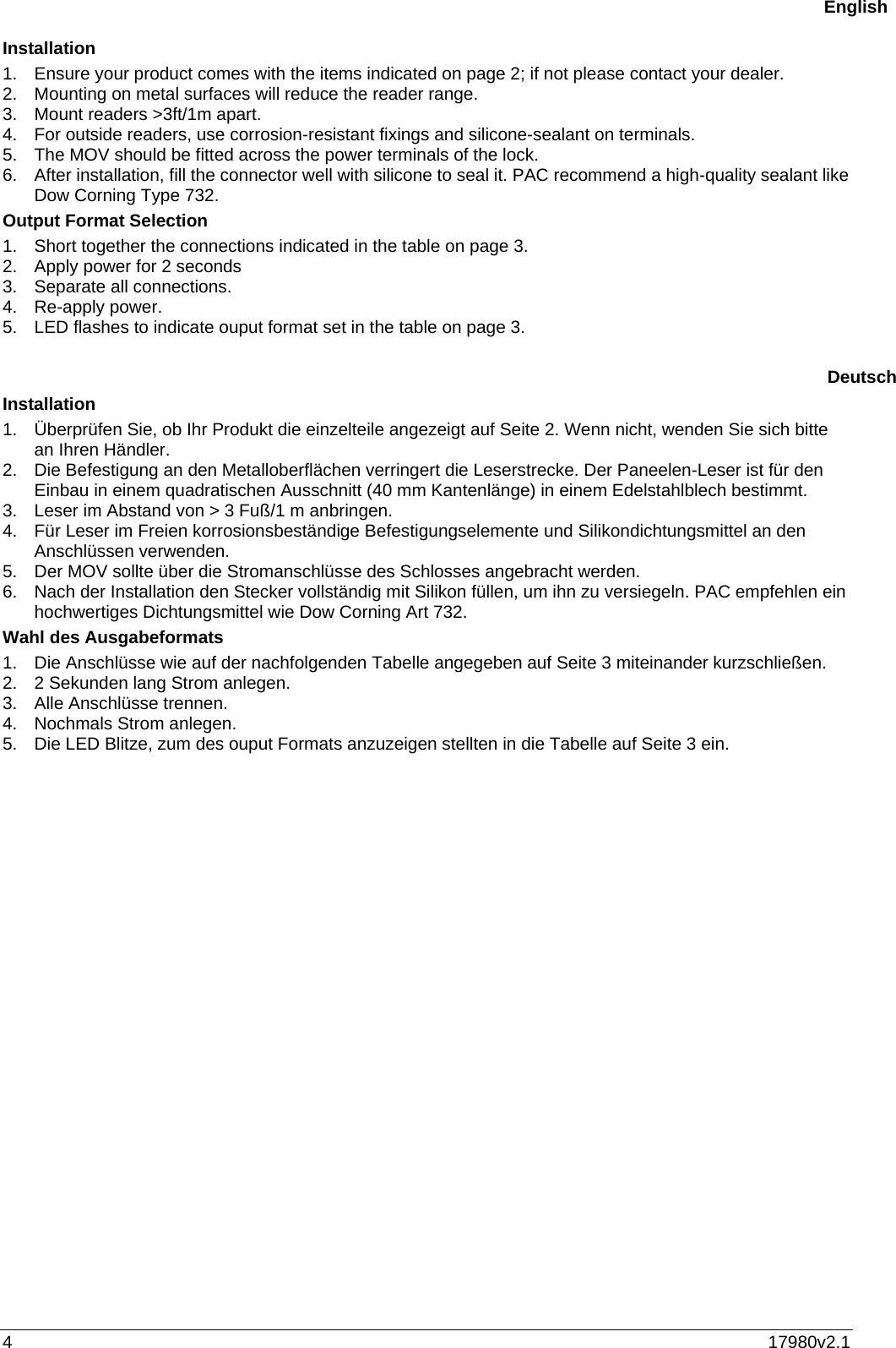 4  17980v2.1 Installation 1.  Ensure your product comes with the items indicated on page 2; if not please contact your dealer.  2.  Mounting on metal surfaces will reduce the reader range.  3.  Mount readers &gt;3ft/1m apart. 4.  For outside readers, use corrosion-resistant fixings and silicone-sealant on terminals. 5.  The MOV should be fitted across the power terminals of the lock.  6.  After installation, fill the connector well with silicone to seal it. PAC recommend a high-quality sealant like Dow Corning Type 732. Output Format Selection  1.  Short together the connections indicated in the table on page 3. 2.  Apply power for 2 seconds 3.  Separate all connections. 4. Re-apply power. 5.  LED flashes to indicate ouput format set in the table on page 3.   Installation 1.  Überprüfen Sie, ob Ihr Produkt die einzelteile angezeigt auf Seite 2. Wenn nicht, wenden Sie sich bitte an Ihren Händler. 2.  Die Befestigung an den Metalloberflächen verringert die Leserstrecke. Der Paneelen-Leser ist für den Einbau in einem quadratischen Ausschnitt (40 mm Kantenlänge) in einem Edelstahlblech bestimmt. 3.  Leser im Abstand von &gt; 3 Fuß/1 m anbringen. 4.  Für Leser im Freien korrosionsbeständige Befestigungselemente und Silikondichtungsmittel an den Anschlüssen verwenden.  5.  Der MOV sollte über die Stromanschlüsse des Schlosses angebracht werden.  6.  Nach der Installation den Stecker vollständig mit Silikon füllen, um ihn zu versiegeln. PAC empfehlen ein hochwertiges Dichtungsmittel wie Dow Corning Art 732. Wahl des Ausgabeformats  1.  Die Anschlüsse wie auf der nachfolgenden Tabelle angegeben auf Seite 3 miteinander kurzschließen. 2.  2 Sekunden lang Strom anlegen. 3.  Alle Anschlüsse trennen. 4.  Nochmals Strom anlegen. 5.  Die LED Blitze, zum des ouput Formats anzuzeigen stellten in die Tabelle auf Seite 3 ein.    EnglishDeutsch