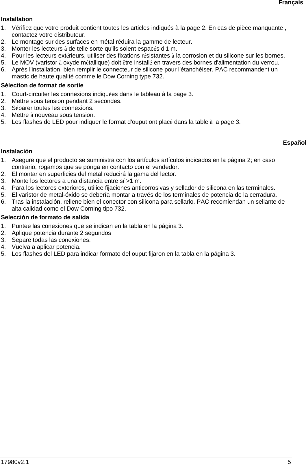 17980v2.1  5 Installation 1.  Vérifiez que votre produit contient toutes les articles indiqués à la page 2. En cas de pièce manquante , contactez votre distributeur. 2.  Le montage sur des surfaces en métal réduira la gamme de lecteur.  3.  Monter les lecteurs à de telle sorte qu&apos;ils soient espacés d&apos;1 m. 4.  Pour les lecteurs extérieurs, utiliser des fixations résistantes à la corrosion et du silicone sur les bornes. 5.  Le MOV (varistor à oxyde métallique) doit être installé en travers des bornes d&apos;alimentation du verrou. 6.  Après l&apos;installation, bien remplir le connecteur de silicone pour l&apos;étanchéiser. PAC recommandent un mastic de haute qualité comme le Dow Corning type 732. Sélection de format de sortie  1.  Court-circuiter les connexions indiquées dans le tableau à la page 3. 2.  Mettre sous tension pendant 2 secondes. 3. Séparer toutes les connexions. 4. Mettre à nouveau sous tension. 5.  Les flashes de LED pour indiquer le format d&apos;ouput ont placé dans la table à la page 3.    Instalación 1.  Asegure que el producto se suministra con los artículos artículos indicados en la página 2; en caso contrario, rogamos que se ponga en contacto con el vendedor. 2.  El montar en superficies del metal reducirá la gama del lector.  3.  Monte los lectores a una distancia entre sí &gt;1 m. 4.  Para los lectores exteriores, utilice fijaciones anticorrosivas y sellador de silicona en las terminales. 5.  El varistor de metal-óxido se debería montar a través de los terminales de potencia de la cerradura. 6.  Tras la instalación, rellene bien el conector con silicona para sellarlo. PAC recomiendan un sellante de alta calidad como el Dow Corning tipo 732. Selección de formato de salida  1.  Puntee las conexiones que se indican en la tabla en la página 3. 2.  Aplique potencia durante 2 segundos 3.  Separe todas las conexiones. 4.  Vuelva a aplicar potencia. 5.  Los flashes del LED para indicar formato del ouput fijaron en la tabla en la página 3.    FrançaisEspañol