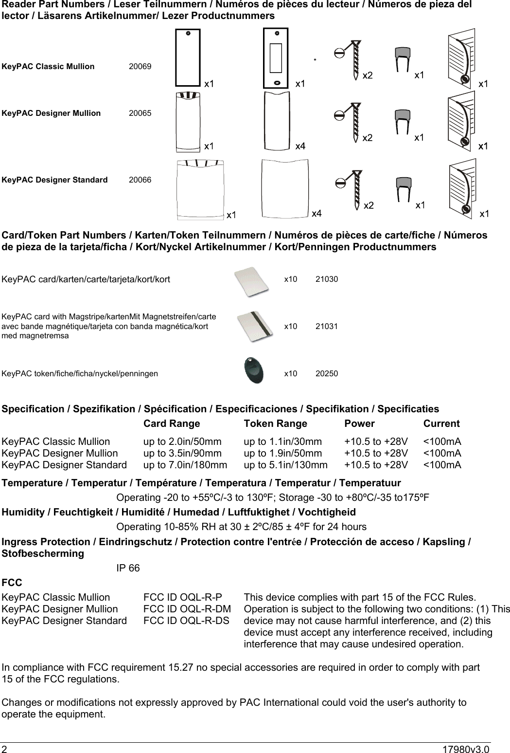 217980v3.0Reader Part Numbers / Leser Teilnummern / Numéros de pièces du lecteur / Números de pieza dellector / Läsarens Artikelnummer/ Lezer ProductnummersKeyPAC Classic Mullion 20069KeyPAC Designer Mullion 20065KeyPAC Designer Standard 20066Card/Token Part Numbers / Karten/Token Teilnummern / Numéros de pièces de carte/fiche / Númerosde pieza de la tarjeta/ficha / Kort/Nyckel Artikelnummer / Kort/Penningen Productnummers  KeyPAC card/karten/carte/tarjeta/kort/kort x10 21030KeyPAC card with Magstripe/kartenMit Magnetstreifen/carteavec bande magnétique/tarjeta con banda magnética/kortmed magnetremsax10 21031KeyPAC token/fiche/ficha/nyckel/penningen x10 20250Specification / Spezifikation / Spécification / Especificaciones / Specifikation / SpecificatiesCard Range Token Range Power CurrentKeyPAC Classic Mullion up to 2.0in/50mm up to 1.1in/30mm +10.5 to +28V &lt;100mAKeyPAC Designer Mullion up to 3.5in/90mm up to 1.9in/50mm +10.5 to +28V &lt;100mAKeyPAC Designer Standard up to 7.0in/180mm up to 5.1in/130mm +10.5 to +28V &lt;100mATemperature / Temperatur / Température / Temperatura / Temperatur / TemperatuurOperating -20 to +55ºC/-3 to 130ºF; Storage -30 to +80ºC/-35 to175ºFHumidity / Feuchtigkeit / Humidité / Humedad / Luftfuktighet / VochtigheidOperating 10-85% RH at 30 ± 2ºC/85 ± 4ºF for 24 hoursIngress Protection / Eindringschutz / Protection contre l&apos;entrée / Protección de acceso / Kapsling /StofbeschermingIP 66FCCKeyPAC Classic Mullion FCC ID OQL-R-PKeyPAC Designer Mullion FCC ID OQL-R-DMKeyPAC Designer Standard FCC ID OQL-R-DSThis device complies with part 15 of the FCC Rules.Operation is subject to the following two conditions: (1) Thisdevice may not cause harmful interference, and (2) thisdevice must accept any interference received, includinginterference that may cause undesired operation.In compliance with FCC requirement 15.27 no special accessories are required in order to comply with part15 of the FCC regulations.Changes or modifications not expressly approved by PAC International could void the user&apos;s authority tooperate the equipment.