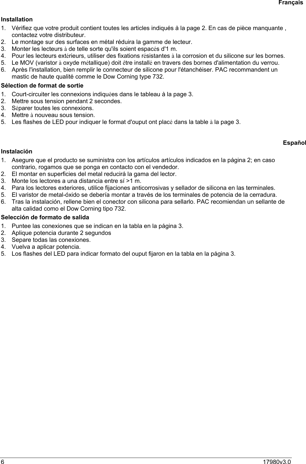 617980v3.0Installation1.  Vérifiez que votre produit contient toutes les articles indiqués à la page 2. En cas de pièce manquante ,contactez votre distributeur.2.  Le montage sur des surfaces en métal réduira la gamme de lecteur.3.  Monter les lecteurs à de telle sorte qu&apos;ils soient espacés d&apos;1 m.4.  Pour les lecteurs extérieurs, utiliser des fixations résistantes à la corrosion et du silicone sur les bornes.5.  Le MOV (varistor à oxyde métallique) doit être installé en travers des bornes d&apos;alimentation du verrou.6.  Après l&apos;installation, bien remplir le connecteur de silicone pour l&apos;étanchéiser. PAC recommandent unmastic de haute qualité comme le Dow Corning type 732.Sélection de format de sortie1.  Court-circuiter les connexions indiquées dans le tableau à la page 3.2.  Mettre sous tension pendant 2 secondes.3. Séparer toutes les connexions.4. Mettre à nouveau sous tension.5.  Les flashes de LED pour indiquer le format d&apos;ouput ont placé dans la table à la page 3.Instalación1.  Asegure que el producto se suministra con los artículos artículos indicados en la página 2; en casocontrario, rogamos que se ponga en contacto con el vendedor.2.  El montar en superficies del metal reducirá la gama del lector.3.  Monte los lectores a una distancia entre sí &gt;1 m.4.  Para los lectores exteriores, utilice fijaciones anticorrosivas y sellador de silicona en las terminales.5.  El varistor de metal-óxido se debería montar a través de los terminales de potencia de la cerradura.6.  Tras la instalación, rellene bien el conector con silicona para sellarlo. PAC recomiendan un sellante dealta calidad como el Dow Corning tipo 732.Selección de formato de salida1.  Puntee las conexiones que se indican en la tabla en la página 3.2.  Aplique potencia durante 2 segundos3.  Separe todas las conexiones.4.  Vuelva a aplicar potencia.5.  Los flashes del LED para indicar formato del ouput fijaron en la tabla en la página 3.FrançaisEspañol