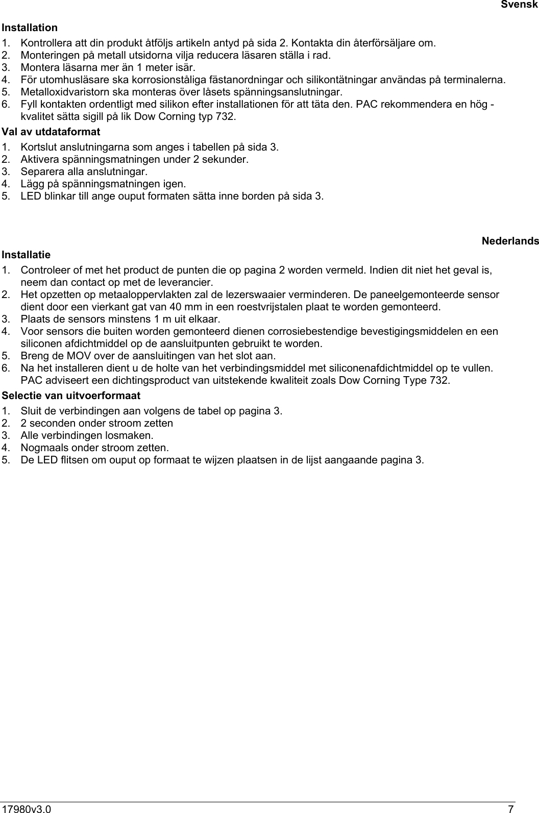 17980v3.0 7Installation1.  Kontrollera att din produkt åtföljs artikeln antyd på sida 2. Kontakta din återförsäljare om.2.  Monteringen på metall utsidorna vilja reducera läsaren ställa i rad.3.  Montera läsarna mer än 1 meter isär.4.  För utomhusläsare ska korrosionståliga fästanordningar och silikontätningar användas på terminalerna.5.  Metalloxidvaristorn ska monteras över låsets spänningsanslutningar.6.  Fyll kontakten ordentligt med silikon efter installationen för att täta den. PAC rekommendera en hög -kvalitet sätta sigill på lik Dow Corning typ 732.Val av utdataformat1.  Kortslut anslutningarna som anges i tabellen på sida 3.2.  Aktivera spänningsmatningen under 2 sekunder.3.  Separera alla anslutningar.4.  Lägg på spänningsmatningen igen.5.  LED blinkar till ange ouput formaten sätta inne borden på sida 3.Installatie1.  Controleer of met het product de punten die op pagina 2 worden vermeld. Indien dit niet het geval is,neem dan contact op met de leverancier.2.  Het opzetten op metaaloppervlakten zal de lezerswaaier verminderen. De paneelgemonteerde sensordient door een vierkant gat van 40 mm in een roestvrijstalen plaat te worden gemonteerd.3.  Plaats de sensors minstens 1 m uit elkaar.4.  Voor sensors die buiten worden gemonteerd dienen corrosiebestendige bevestigingsmiddelen en eensiliconen afdichtmiddel op de aansluitpunten gebruikt te worden.5.  Breng de MOV over de aansluitingen van het slot aan.6.  Na het installeren dient u de holte van het verbindingsmiddel met siliconenafdichtmiddel op te vullen.PAC adviseert een dichtingsproduct van uitstekende kwaliteit zoals Dow Corning Type 732.Selectie van uitvoerformaat1.  Sluit de verbindingen aan volgens de tabel op pagina 3.2.  2 seconden onder stroom zetten3.  Alle verbindingen losmaken.4.  Nogmaals onder stroom zetten.5.  De LED flitsen om ouput op formaat te wijzen plaatsen in de lijst aangaande pagina 3.SvenskNederlands