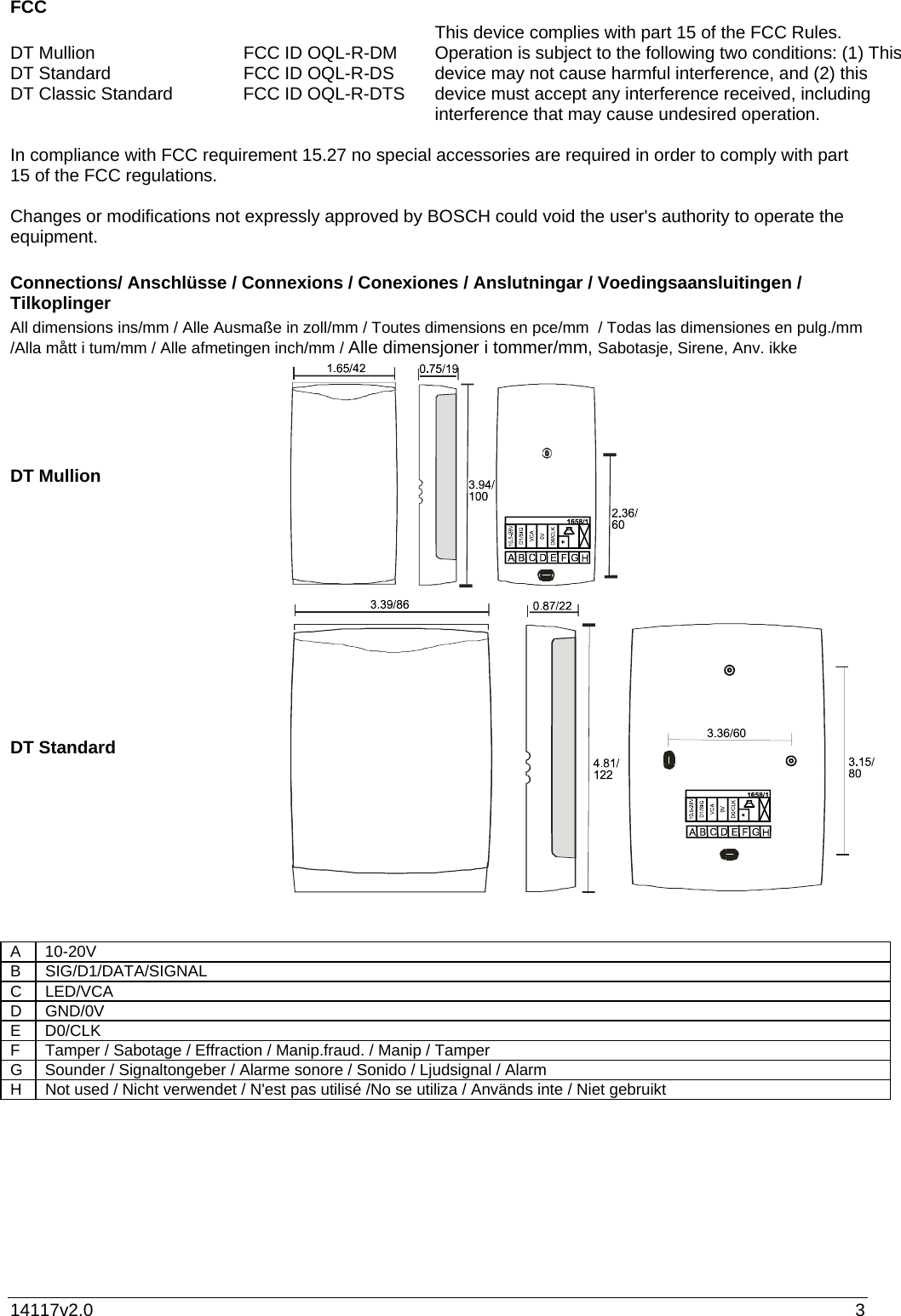 14117v2.0  3 FCC   DT Mullion   FCC ID OQL-R-DM DT Standard  FCC ID OQL-R-DS DT Classic Standard  FCC ID OQL-R-DTS   This device complies with part 15 of the FCC Rules. Operation is subject to the following two conditions: (1) This device may not cause harmful interference, and (2) this device must accept any interference received, including interference that may cause undesired operation.   In compliance with FCC requirement 15.27 no special accessories are required in order to comply with part 15 of the FCC regulations.  Changes or modifications not expressly approved by BOSCH could void the user&apos;s authority to operate the equipment.   Connections/ Anschlüsse / Connexions / Conexiones / Anslutningar / Voedingsaansluitingen / Tilkoplinger All dimensions ins/mm / Alle Ausmaße in zoll/mm / Toutes dimensions en pce/mm  / Todas las dimensiones en pulg./mm /Alla mått i tum/mm / Alle afmetingen inch/mm / Alle dimensjoner i tommer/mm, Sabotasje, Sirene, Anv. ikke DT Mullion   DT Standard    A 10-20V B SIG/D1/DATA/SIGNAL C LED/VCA D GND/0V E D0/CLK F  Tamper / Sabotage / Effraction / Manip.fraud. / Manip / Tamper G  Sounder / Signaltongeber / Alarme sonore / Sonido / Ljudsignal / Alarm H  Not used / Nicht verwendet / N&apos;est pas utilisé /No se utiliza / Används inte / Niet gebruikt 