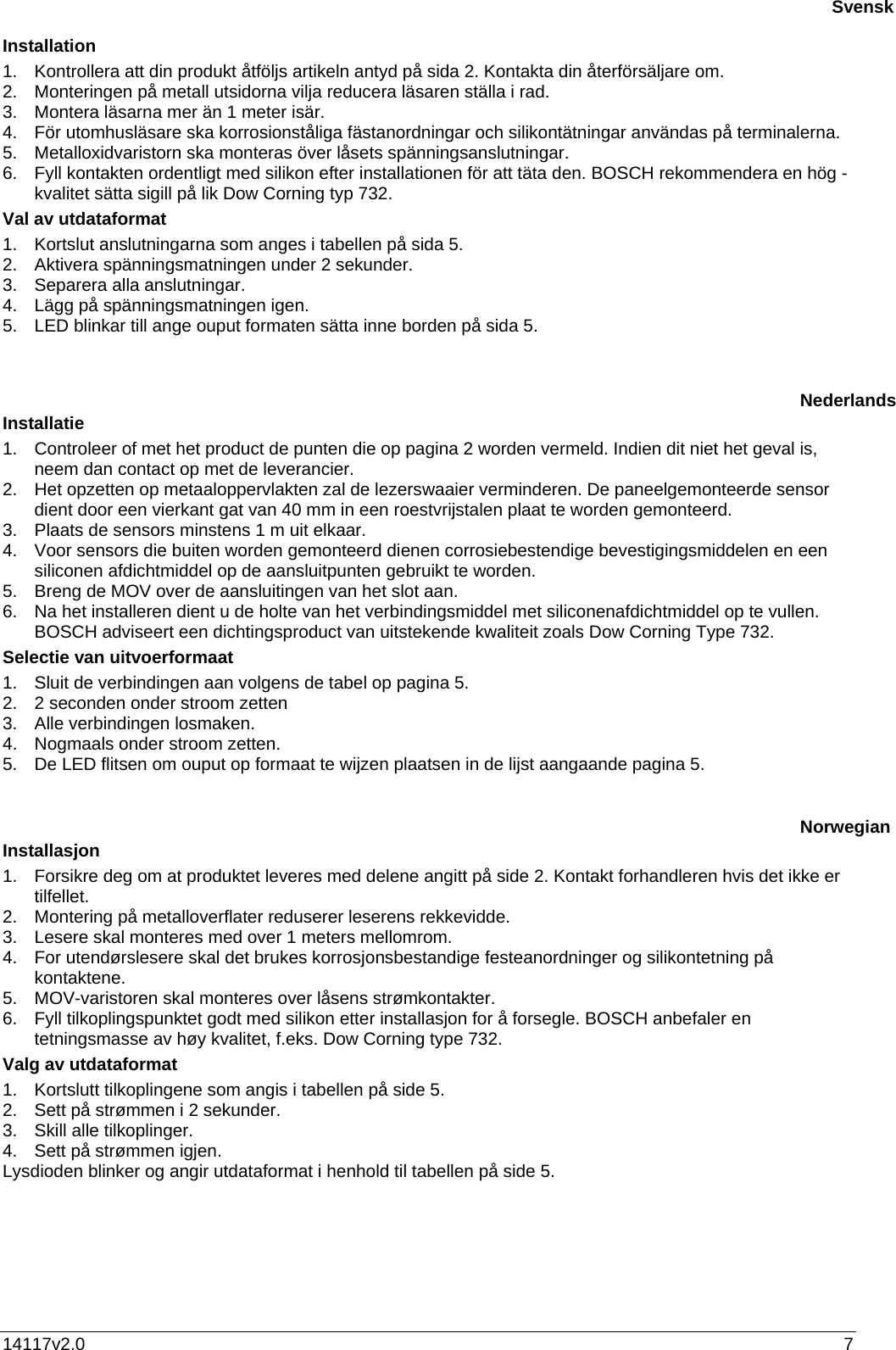 14117v2.0  7 Installation 1.  Kontrollera att din produkt åtföljs artikeln antyd på sida 2. Kontakta din återförsäljare om. 2.  Monteringen på metall utsidorna vilja reducera läsaren ställa i rad.  3.  Montera läsarna mer än 1 meter isär. 4.  För utomhusläsare ska korrosionståliga fästanordningar och silikontätningar användas på terminalerna. 5.  Metalloxidvaristorn ska monteras över låsets spänningsanslutningar.  6.  Fyll kontakten ordentligt med silikon efter installationen för att täta den. BOSCH rekommendera en hög - kvalitet sätta sigill på lik Dow Corning typ 732. Val av utdataformat 1.  Kortslut anslutningarna som anges i tabellen på sida 5. 2.  Aktivera spänningsmatningen under 2 sekunder. 3.  Separera alla anslutningar. 4.  Lägg på spänningsmatningen igen. 5.  LED blinkar till ange ouput formaten sätta inne borden på sida 5.    Installatie 1.  Controleer of met het product de punten die op pagina 2 worden vermeld. Indien dit niet het geval is, neem dan contact op met de leverancier. 2.  Het opzetten op metaaloppervlakten zal de lezerswaaier verminderen. De paneelgemonteerde sensor dient door een vierkant gat van 40 mm in een roestvrijstalen plaat te worden gemonteerd. 3.  Plaats de sensors minstens 1 m uit elkaar. 4.  Voor sensors die buiten worden gemonteerd dienen corrosiebestendige bevestigingsmiddelen en een siliconen afdichtmiddel op de aansluitpunten gebruikt te worden. 5.  Breng de MOV over de aansluitingen van het slot aan.  6.  Na het installeren dient u de holte van het verbindingsmiddel met siliconenafdichtmiddel op te vullen. BOSCH adviseert een dichtingsproduct van uitstekende kwaliteit zoals Dow Corning Type 732. Selectie van uitvoerformaat  1.  Sluit de verbindingen aan volgens de tabel op pagina 5. 2.  2 seconden onder stroom zetten 3.  Alle verbindingen losmaken. 4.  Nogmaals onder stroom zetten. 5.  De LED flitsen om ouput op formaat te wijzen plaatsen in de lijst aangaande pagina 5.    Installasjon 1.  Forsikre deg om at produktet leveres med delene angitt på side 2. Kontakt forhandleren hvis det ikke er tilfellet.  2.  Montering på metalloverflater reduserer leserens rekkevidde.  3.  Lesere skal monteres med over 1 meters mellomrom. 4.  For utendørslesere skal det brukes korrosjonsbestandige festeanordninger og silikontetning på kontaktene. 5.  MOV-varistoren skal monteres over låsens strømkontakter.  6.  Fyll tilkoplingspunktet godt med silikon etter installasjon for å forsegle. BOSCH anbefaler en tetningsmasse av høy kvalitet, f.eks. Dow Corning type 732. Valg av utdataformat  1.  Kortslutt tilkoplingene som angis i tabellen på side 5. 2.  Sett på strømmen i 2 sekunder. 3.  Skill alle tilkoplinger. 4.  Sett på strømmen igjen. Lysdioden blinker og angir utdataformat i henhold til tabellen på side 5.   SvenskNederlandsNorwegian