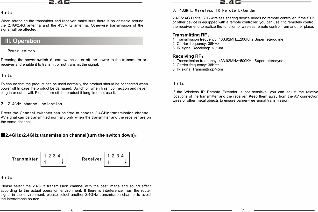 Hints:When arranging the transmitter and receiver, make sure there is no obstacle aroundthe 2.4G/2.4G antenna and the 433MHz antenna. Otherwise transmission of thesignal will be affected.3. 433MHz Wireless IR Remote Extender2.4G/2.4G Digital STB wireless sharing device needs no remote controller. If the STBor other device is equipped with a remote controller, you can use it to remotely controlthe receiver end to realize the function of wireless remote control from another place.Transmitting RF：1. Transmission frequency: 433.92MHz±200KHz Superheterodyne2. Carrier frequency: 38KHz3. IR signal Receiving: ≤10mReceiving RF：1. Transmission frequency: 433.92MHz±500KHz Superheterodyne2. Carrier frequency: 38KHz3. IR signal Transmitting:≤5m1. Power switchPressing the power switch can switch on or off the power to the transmitter orreceiver and enable it to transmit or not transmit the signal.Hints:To ensure that the product can be used normally, the product should be connected whenpower off In case the product be damaged. Switch on when finish connection and neverplug in or out at will. Please turn off the product if long time not use it.2. 2.4GHz channel selectionPress the Channel switches can be free to choose 2.4GHz transmission channel.AV signal can be transmitted normally only when the transmitter and the receiver are onthe same channel.■2.4GHz /2.4GHz transmission channel(turn the switch down)：Hints:Please select the 2.4GHz transmission channel with the best image and sound effectaccording to the actual operation environment. If there is interference from the routersignal in the environment, please select another 2.4GHz transmission channel to avoidthe interference source.Hints:If the Wireless IR Remote Extender is not sensitive, you can adjust the relativelocations of the transmitter and the receiver. Keep them away from the AV connectionwires or other metal objects to ensure barrier-free signal transmission.