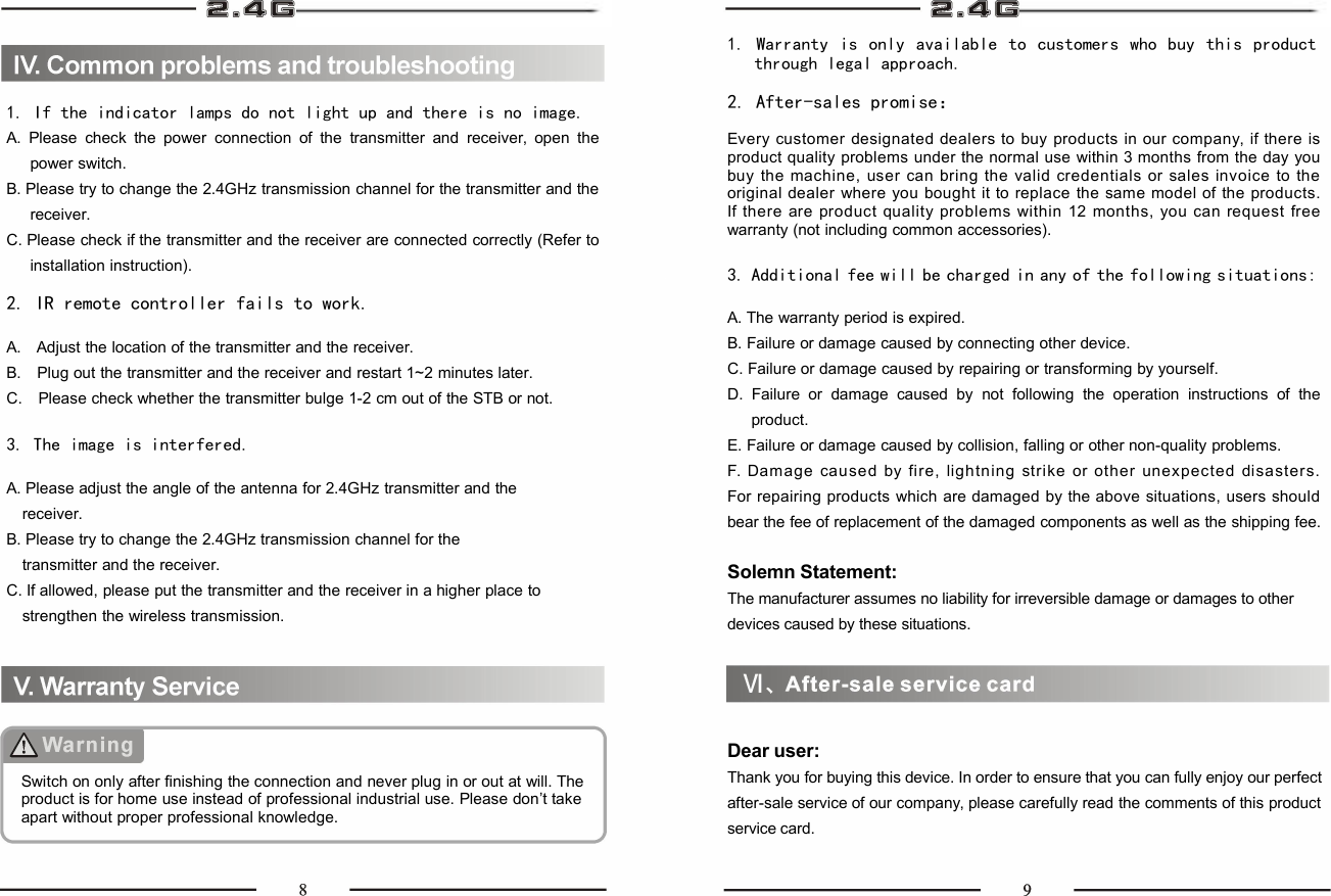 1. If the indicator lamps do not light up and there is no image.A. Please check the power connection of the transmitter and receiver, open thepower switch.B. Please try to change the 2.4GHz transmission channel for the transmitter and thereceiver.C. Please check if the transmitter and the receiver are connected correctly (Refer toinstallation instruction).2. IR remote controller fails to work.A. Adjust the location of the transmitter and the receiver.B. Plug out the transmitter and the receiver and restart 1~2 minutes later.C. Please check whether the transmitter bulge 1-2 cm out of the STB or not.3. The image is interfered.A. Please adjust the angle of the antenna for 2.4GHz transmitter and thereceiver.B. Please try to change the 2.4GHz transmission channel for thetransmitter and the receiver.C. If allowed, please put the transmitter and the receiver in a higher place tostrengthen the wireless transmission.Switch on only after finishing the connection and never plug in or out at will. Theproduct is for home use instead of professional industrial use. Please don’t takeapart without proper professional knowledge.1. Warranty is only available to customers who buy this productthrough legal approach.2. After-sales promise：Every customer designated dealers to buy products in our company, if there isproduct quality problems under the normal use within 3 months from the day youbuy the machine, user can bring the valid credentials or sales invoice to theoriginal dealer where you bought it to replace the same model of the products.If there are product quality problems within 12 months, you can request freewarranty (not including common accessories).3. Additional fee will be charged in any of the following situations:A. The warranty period is expired.B. Failure or damage caused by connecting other device.C. Failure or damage caused by repairing or transforming by yourself.D. Failure or damage caused by not following the operation instructions of theproduct.E. Failure or damage caused by collision, falling or other non-quality problems.F. Dam age caused by fire, lightning strike or other unexpected disasters.For repairing products which are damaged by the above situations, users shouldbear the fee of replacement of the damaged components as well as the shipping fee.Solemn Statement:The manufacturer assumes no liability for irreversible damage or damages to otherdevices caused by these situations.Dear user:Thank you for buying this device. In order to ensure that you can fully enjoy our perfectafter-sale service of our company, please carefully read the comments of this productservice card.