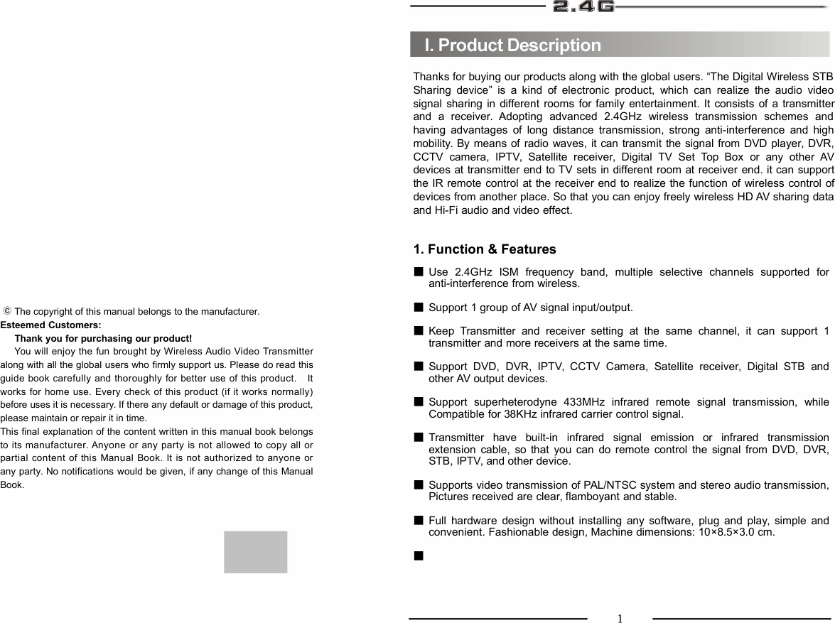 The copyright of this manual belongs to the manufacturer.Esteemed Customers:Thank you for purchasing our product!You will enjoy the fun brought by Wireless Audio Video Transmitteralong with all the global users who firmly support us. Please do read thisguide book carefully and thoroughly for better use of this product. Itworks for home use. Every check of this product (if it works normally)before uses it is necessary. If there any default or damage of this product,please maintain or repair it in time.This final explanation of the content written in this manual book belongsto its manufacturer. Anyone or any party is not allowed to copy all orpartial content of this Manual Book. It is not authorized to anyone orany party. No notifications would be given, if any change of this ManualBook.Thanks for buying our products along with the global users. “The Digital Wireless STBSharing device” is a kind of electronic product, which can realize the audio videosignal sharing in different rooms for family entertainment. It consists of a transmitterand a receiver. Adopting advanced 2.4GHz wireless transmission schemes andhaving advantages of long distance transmission, strong anti-interference and highmobility. By means of radio waves, it can transmit the signal from DVD player, DVR,CCTV camera, IPTV, Satellite receiver, Digital TV Set Top Box or any other AVdevices at transmitter end to TV sets in different room at receiver end. it can supportthe IR remote control at the receiver end to realize the function of wireless control ofdevices from another place. So that you can enjoy freely wireless HD AV sharing dataand Hi-Fi audio and video effect.1. Function &amp; FeaturesUse 2.4GHz ISM frequency band, multiple selective channels supported foranti-interference from wireless.Support 1 group of AV signal input/output.Keep Transmitter and receiver setting at the same channel, it can support 1transmitter and more receivers at the same time.Support DVD, DVR, IPTV, CCTV Camera, Satellite receiver, Digital STB andother AV output devices.Support superheterodyne 433MHz infrared remote signal transmission, whileCompatible for 38KHz infrared carrier control signal.Transmitter have built-in infrared signal emission or infrared transmissionextension cable, so that you can do remote control the signal from DVD, DVR,STB, IPTV, and other device.Supports video transmission of PAL/NTSC system and stereo audio transmission,Pictures received are clear, flamboyant and stable.Full hardware design without installing any software, plug and play, simple andconvenient. Fashionable design, Machine dimensions: 10×8.5×3.0 cm.■■■■■■■■■