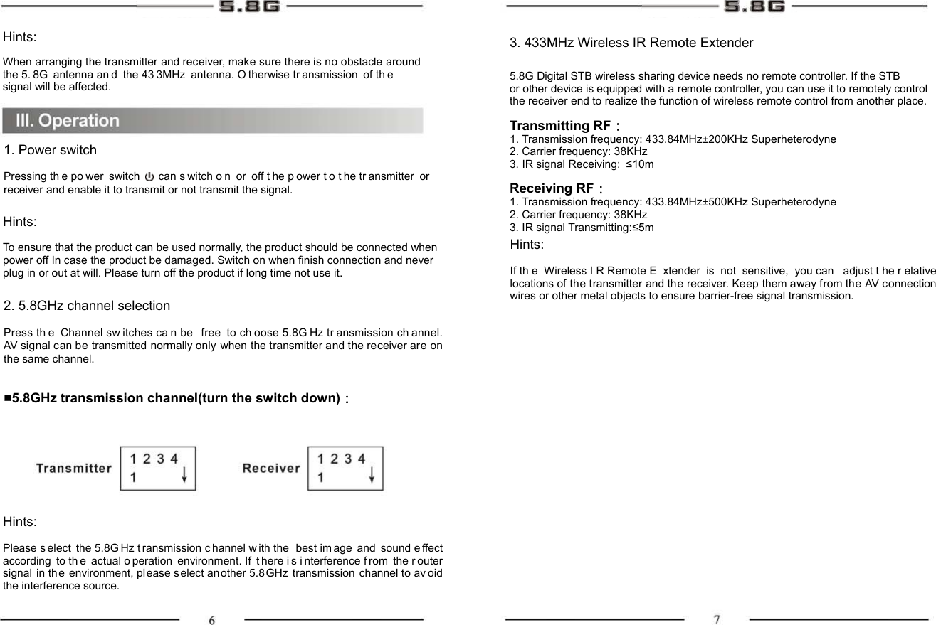 Hints: When arranging the transmitter and receiver, make sure there is no obstacle around the 5. 8G antenna an d the 43 3MHz antenna. O therwise tr ansmission of th e signal will be affected. 3. 433MHz Wireless IR Remote Extender 5.8G Digital STB wireless sharing device needs no remote controller. If the STB   or other device is equipped with a remote controller, you can use it to remotely control   the receiver end to realize the function of wireless remote control from another place.  Transmitting RF： 1. Transmission frequency: 433.84MHz±200KHz Superheterodyne 2. Carrier frequency: 38KHz 3. IR signal Receiving:  ≤10m  Receiving RF： 1. Transmission frequency: 433.84MHz±500KHz Superheterodyne 2. Carrier frequency: 38KHz 3. IR signal Transmitting:≤5m 1. Power switch   Pressing th e po wer switch   can s witch o n or off t he p ower t o t he tr ansmitter or receiver and enable it to transmit or not transmit the signal. Hints:  To ensure that the product can be used normally, the product should be connected when power off In case the product be damaged. Switch on when finish connection and never plug in or out at will. Please turn off the product if long time not use it.    2. 5.8GHz channel selection   Press th e Channel sw itches ca n be  free to ch oose 5.8G Hz tr ansmission ch annel. AV signal can be transmitted normally only when the transmitter and the receiver are on the same channel.   ■5.8GHz transmission channel(turn the switch down)： Hints:  Please s elect the 5.8G Hz t ransmission c hannel w ith the  best im age and sound e ffect according to th e actual o peration environment. If  t here i s i nterference f rom the r outer signal in the environment, pl ease s elect an other 5.8 GHz transmission channel to av oid the interference source. Hints:  If th e Wireless I R Remote E xtender is not sensitive, you can  adjust t he r elative locations of the transmitter and the receiver. Keep them away from the AV connection wires or other metal objects to ensure barrier-free signal transmission. 