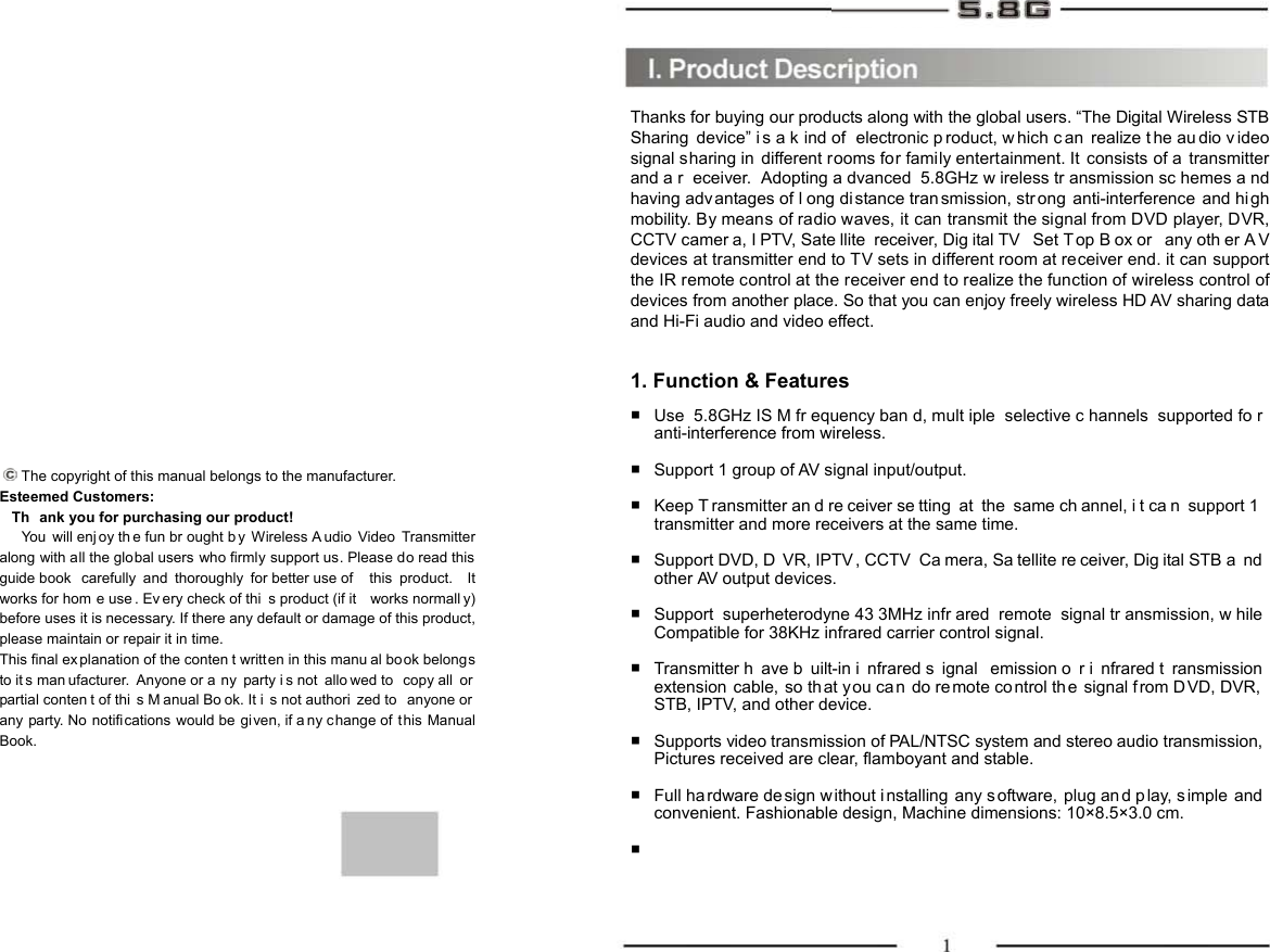       The copyright of this manual belongs to the manufacturer. Esteemed Customers:    Th ank you for purchasing our product!    You will enj oy th e fun br ought b y Wireless A udio Video Transmitter along with all the global users who firmly support us. Please do read this guide book  carefully and thoroughly for better use of  this product.  It works for hom e use . Ev ery check of thi s product (if it  works normall y) before uses it is necessary. If there any default or damage of this product, please maintain or repair it in time. This final ex planation of the conten t written in this manu al book belongs to it s man ufacturer. Anyone or a ny party i s not  allo wed to  copy all  or  partial conten t of thi s M anual Bo ok. It i s not authori zed to  anyone or  any party. No  notifications would be  given, if a ny change of t his Manual Book. Thanks for buying our products along with the global users. “The Digital Wireless STB Sharing device” i s a k ind of  electronic p roduct, w hich c an realize t he au dio v ideo signal sharing in different rooms for family entertainment. It consists of a transmitter and a r eceiver. Adopting a dvanced 5.8GHz w ireless tr ansmission sc hemes a nd having adv antages of l ong distance tran smission, strong anti-interference and high mobility. By means of radio waves, it can transmit the signal from DVD player, DVR, CCTV camer a, I PTV, Sate llite receiver, Dig ital TV  Set Top B ox or  any oth er A V devices at transmitter end to TV sets in different room at receiver end. it can support the IR remote control at the receiver end to realize the function of wireless control of devices from another place. So that you can enjoy freely wireless HD AV sharing data and Hi-Fi audio and video effect.   1. Function &amp; Features Use 5.8GHz IS M fr equency ban d, mult iple selective c hannels supported fo r anti-interference from wireless.  Support 1 group of AV signal input/output.  Keep T ransmitter an d re ceiver se tting at the same ch annel, i t ca n support 1 transmitter and more receivers at the same time.  Support DVD, D VR, IPTV , CCTV  Ca mera, Sa tellite re ceiver, Dig ital STB a nd other AV output devices.  Support superheterodyne 43 3MHz infr ared remote signal tr ansmission, w hile Compatible for 38KHz infrared carrier control signal.  Transmitter h ave b uilt-in i nfrared s ignal emission o r i nfrared t ransmission extension cable, so th at you ca n do re mote co ntrol th e signal from D VD, DVR,  STB, IPTV, and other device.  Supports video transmission of PAL/NTSC system and stereo audio transmission, Pictures received are clear, flamboyant and stable.  Full ha rdware design without installing any s oftware, plug and p lay, s imple and convenient. Fashionable design, Machine dimensions: 10×8.5×3.0 cm.  ■  ■ ■  ■  ■  ■   ■  ■  ■ 