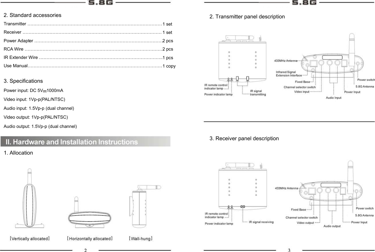 2. Standard accessories Transmitter ……………………………………………………………………………… Receiver ………………………………………………………………………………… Power Adapter …………………………………………………………………………… RCA Wire ………………………………………………………………………………… IR Extender Wire ……………………………………………………………………….. Use Manual……………………………………………………………………………… 3. Specifications Power input: DC 5V 1000mA Video input: 1Vp-p(PAL/NTSC) Audio input: 1.5Vp-p (dual channel) Video output: 1Vp-p(PAL/NTSC) Audio output: 1.5Vp-p (dual channel)   1. Allocation 1 set 1 set 2 pcs 2 pcs 1 pcs 1 copy     2. Transmitter panel description 3. Receiver panel description 