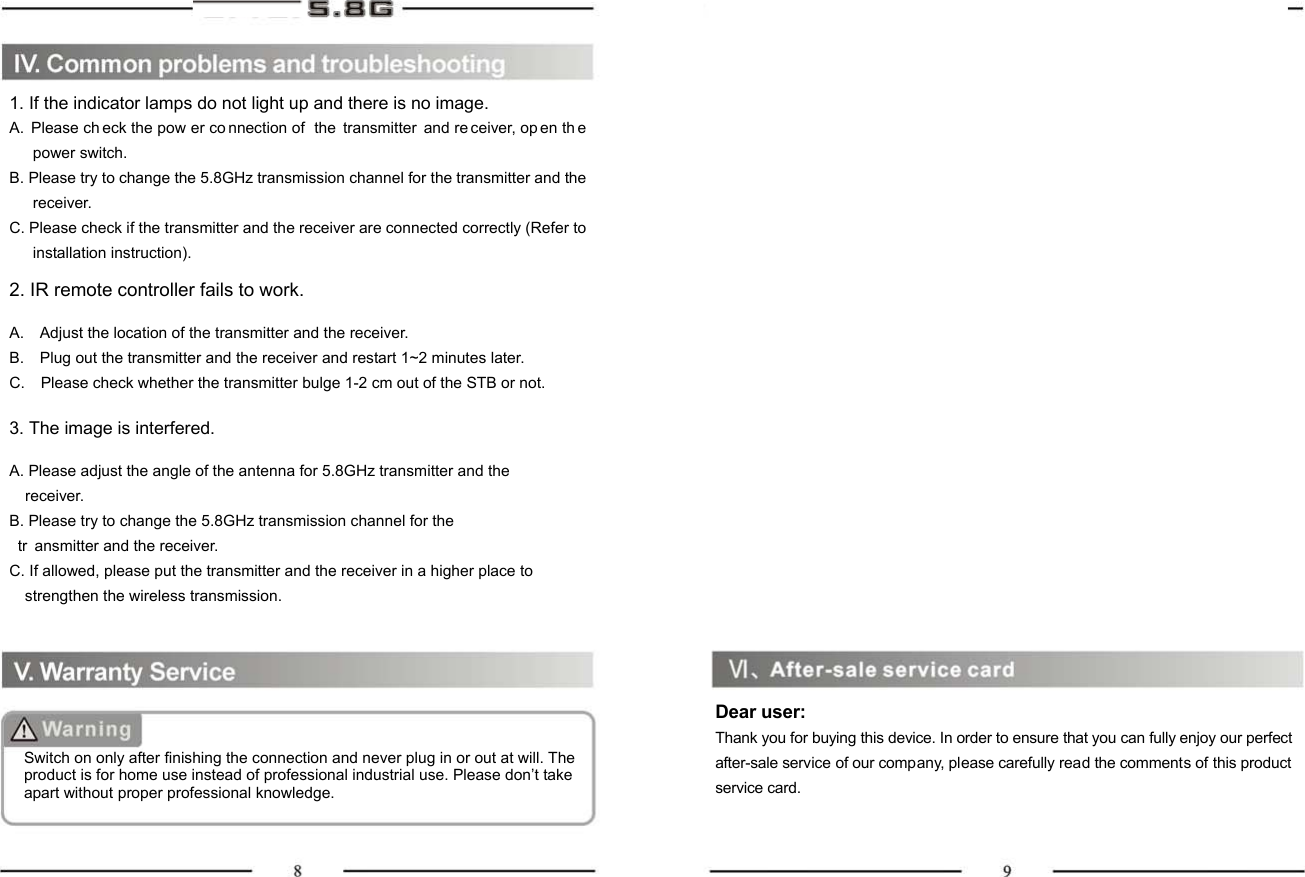 1. If the indicator lamps do not light up and there is no image.A. Please ch eck the pow er co nnection of  the transmitter and re ceiver, op en th e power switch.   B. Please try to change the 5.8GHz transmission channel for the transmitter and the receiver. C. Please check if the transmitter and the receiver are connected correctly (Refer to installation instruction).  2. IR remote controller fails to work.  A.    Adjust the location of the transmitter and the receiver. B.    Plug out the transmitter and the receiver and restart 1~2 minutes later. C.    Please check whether the transmitter bulge 1-2 cm out of the STB or not.  3. The image is interfered.  A. Please adjust the angle of the antenna for 5.8GHz transmitter and the     receiver. B. Please try to change the 5.8GHz transmission channel for the   tr ansmitter and the receiver. C. If allowed, please put the transmitter and the receiver in a higher place to       strengthen the wireless transmission. Switch on only after finishing the connection and never plug in or out at will. The product is for home use instead of professional industrial use. Please don’t take apart without proper professional knowledge.                            Dear user: Thank you for buying this device. In order to ensure that you can fully enjoy our perfect after-sale service of our company, please carefully read the comments of this product service card. 