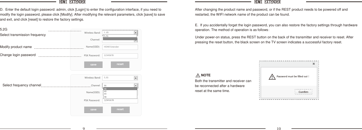 HDMI EXTENDER  HDMI EXTENDER    PAKITE-AV-Sender          D.  Enter the default login password: admin, click [Login] to enter the configuration interface, if you need to modify the login password, please click [Modify]. After modifying the relevant parameters, click [save] to save and exit, and click [reset] to restore the factory settings.  5.2G      After changing the product name and password, or if the REST product needs to be powered off and restarted, the WIFI network name of the product can be found.  E.  If you accidentally forget the login password, you can also restore the factory settings through hardware operation. The method of operation is as follows: Select transmission frequency  Modify product name       Change login password      Wireless Band:  Channel: Name(SSID): PSK Password: Under power-on status, press the REST button on the back of the transmitter and receiver to reset. After pressing the reset button, the black screen on the TV screen indicates a successful factory reset.       Wireless Band:  Select frequency channel Channel: Name(SSID):  NOTE Both the transmitter and receiver can be reconnected after a hardware reset at the same time.  PSK Password:   9  10 save reset save reset       HDMI Extender 12345678 5.2G 
