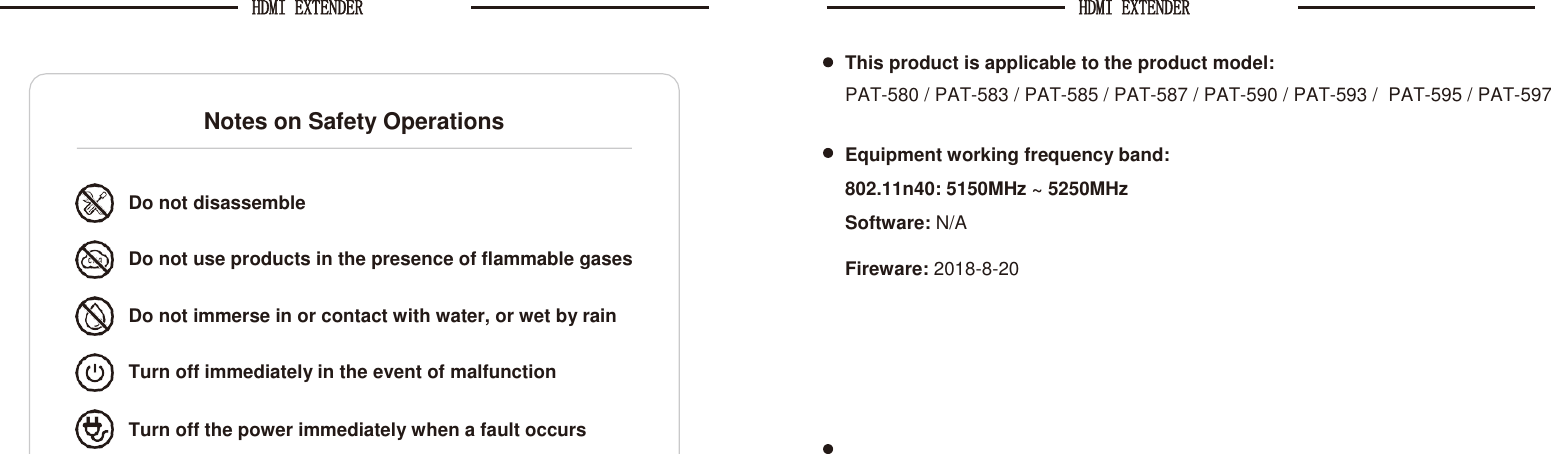 HDMI EXTENDER HDMI EXTENDER    This product is applicable to the product model: PAT-580 / PAT-583 / PAT-585 / PAT-587 / PAT-590 / PAT-593 /  PAT-595 / PAT-597  Equipment working frequency band: 802.11n40: 5150MHz ~ 5250MHz Software: N/A    Fireware: 2018-8-20    Notes on Safety Operations Do not disassemble  Do not use products in the presence of flammable gases Do not immerse in or contact with water, or wet by rain Turn off immediately in the event of malfunction Turn off the power immediately when a fault occurs 