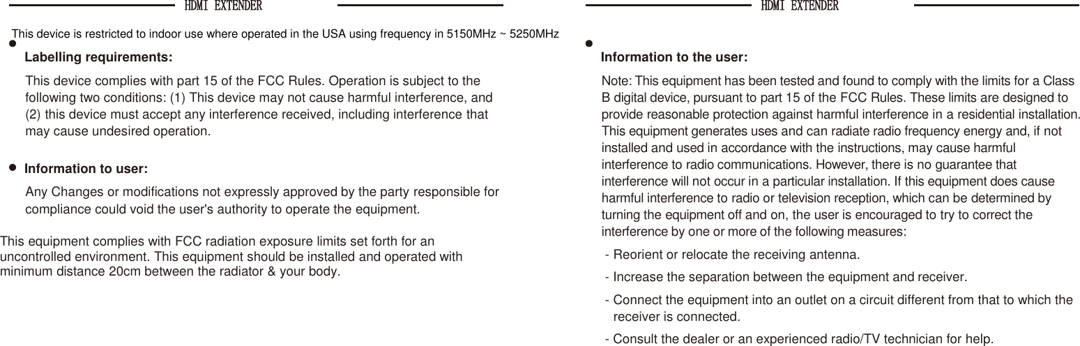 HDMI EXTENDER  HDMI EXTENDER    This device is restricted to indoor use where operated in the USA using frequency in 5150MHz ~ 5250MHzLabelling requirements: This device complies with part 15 of the FCC Rules. Operation is subject to the following two conditions: (1) This device may not cause harmful interference, and (2) this device must accept any interference received, including interference that may cause undesired operation.  Information to user: Any Changes or modifications not expressly approved by the party responsible for compliance could void the user&apos;s authority to operate the equipment.  This equipment complies with FCC radiation exposure limits set forth for an uncontrolled environment. This equipment should be installed and operated with minimum distance 20cm between the radiator &amp; your body. Information to the user: Note: This equipment has been tested and found to comply with the limits for a Class B digital device, pursuant to part 15 of the FCC Rules. These limits are designed to provide reasonable protection against harmful interference in a residential installation. This equipment generates uses and can radiate radio frequency energy and, if not installed and used in accordance with the instructions, may cause harmful interference to radio communications. However, there is no guarantee that interference will not occur in a particular installation. If this equipment does cause harmful interference to radio or television reception, which can be determined by turning the equipment off and on, the user is encouraged to try to correct the interference by one or more of the following measures: - Reorient or relocate the receiving antenna. - Increase the separation between the equipment and receiver. - Connect the equipment into an outlet on a circuit different from that to which the receiver is connected. - Consult the dealer or an experienced radio/TV technician for help. 