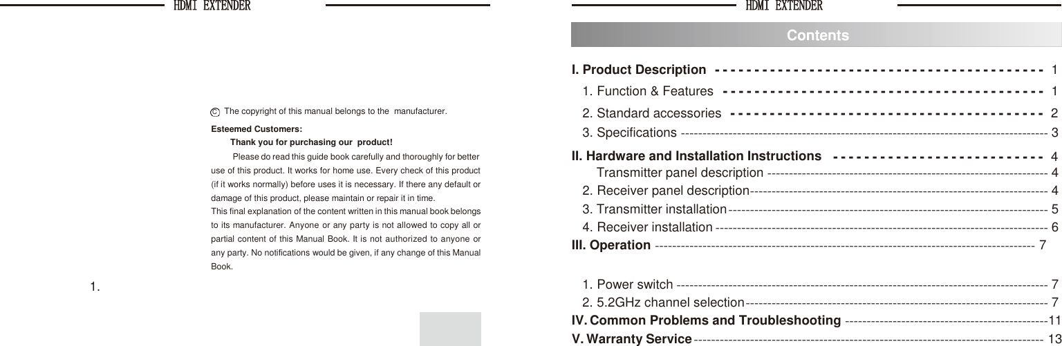 HDMI EXTENDER  HDMI EXTENDER      I. Product Description 1. Function &amp; Features - - - - - - - - - - - - - - - - - - - - - - - - - - - - - - - - - - - - - - - - - -  1 - - - - - - - - - - - - - - - - - - - - - - - - - - - - - - - - - - - - - - - - -  1 C    The copyright of this manual belongs to the  manufacturer. 2. Standard accessories - - - - - - - - - - - - - - - - - - - - - - - - - - - - - - - - - - - - - - - -  2 Esteemed Customers: Thank you for purchasing our  product! 3. Specifications ------------------------------------------------------------------------------------- 3 Please do read this guide book carefully and thoroughly for better II. Hardware and Installation Instructions - - - - - - - - - - - - - - - - - - - - - - - - - - -  4 use of this product. It works for home use. Every check of this product (if it works normally) before uses it is necessary. If there any default or damage of this product, please maintain or repair it in time. This final explanation of the content written in this manual book belongs to its manufacturer. Anyone or any party is not allowed to copy all or partial content of this Manual Book. It is not authorized to anyone or any party. No notifications would be given, if any change of this Manual Book. 1. Transmitter panel description ----------------------------------------------------------------- 4 2. Receiver panel description --------------------------------------------------------------------- 4 3. Transmitter installation -------------------------------------------------------------------------- 5 4. Receiver installation ----------------------------------------------------------------------------- 6 III. Operation ---------------------------------------------------------------------------------------- 7 1. Power switch -------------------------------------------------------------------------------------- 7 2. 5.2GHz channel selection ---------------------------------------------------------------------- 7 IV. Common Problems and Troubleshooting -----------------------------------------------11 V. Warranty Service --------------------------------------------------------------------------------- 13 