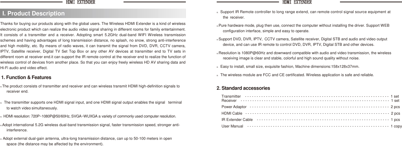 HDMI EXTENDER  HDMI EXTENDER     Thanks for buying our products along with the global users. The Wireless HDMI Extender is a kind of wireless electronic product which can realize the audio video signal sharing in different rooms for family entertainment. It  consists  of  a  transmitter  and  a  receiver.  Adopting  smart  5.2GHz  dual-band  WIFI Wireless  transmission schemes and having advantages of long transmission distance, no splash, no snow, strong anti-interference and high mobility, etc. By means of radio waves, it can transmit the signal from DVD, DVR, CCTV camera, IPTV, Satellite  receiver,  Digital TV Set Top Box  or  any other AV  devices  at  transmitter  end  to  TV  sets  in different room at receiver end.it can support the IR remote control at the receiver end to realize the function of wireless control of devices from another place. So that you can enjoy freely wireless HD AV sharing data and Hi-Fi audio and video effect. 1. Function &amp; Features n The product consists of transmitter and receiver and can wireless transmit HDMI high-definition signals to receiver end. n    Support IR Remote controller to long range extend, can remote control signal source equipment at     the  receiver. n Pure hardware mode, plug then use, connect the computer without installing the driver. Support WEB configuration interface, simple and easy to operate. n Support DVD, DVR, IPTV,  CCTV camera, Satellite receiver, Digital STB and audio and video output  device, and can use IR remote to control DVD, DVR, IPTV, Digital STB and other devices. n Resolution is 1080P@60Hz and downward compatible with audio and video transmission, the wireless receiving image is clear and stable, colorful and high sound quality without noise. n    Easy to install, small size, exquisite fashion, Machine dimensions:158x128x37mm. n    The wireless module are FCC and CE certificated. Wireless application is safe and reliable.  2. Standard accessories Transmitter    - - - - - - - - - - - - - - - - - - - - - - - - - - - - - - - - - - - - - - - - - - - - - - - - - - - - - - - - - - - - - -  1 set n    The transmitter supports one HDMI signal input, and one HDMI signal output enables the signal   terminal Receiver    - - - - - - - - - - - - - - - - - - - - - - - - - - - - - - - - - - - - - - - - - - - - - - - - - - - - - - - - - - - - - - - -  1 set to watch video simultaneously. Power Adaptor - - - - - - - - - - - - - - - - - - - - - - - - - - - - - - - - - - - - - - - - - - - - - - - - - - - - - - - - - - - -  2 pcs n   HDMI resolution: 720P~1080P@50/60Hz, SVGA~WUXGA a variety of commonly used computer resolution. n Adopt international 5.2G wireless dual-band transmission signal, faster transmission speed, stronger anti-interference. n  Adopt external dual-gain antenna, ultra-long transmission distance, can up to 50-100 meters in open   space (the distance may be affected by the environment). HDMI Cable   - - - - - - - - - - - - - - - - - - - - - - - - - - - - - - - - - - - - - - - - - - - - - - - - - - - - - - - - - - - - - -  2 pcs IR Extender Cable    - - - - - - - - - - - - - - - - - - - - - - - - - - - - - - - - - - - - - - - - - - - - - - - - - - - - - - - - -  1 pcs User Manual    - - - - - - - - - - - - - - - - - - - - - - - - - - - - - - - - - - - - - - - - - - - - - - - - - - - - - - - - - - - - -  1 copy I. Product Description 