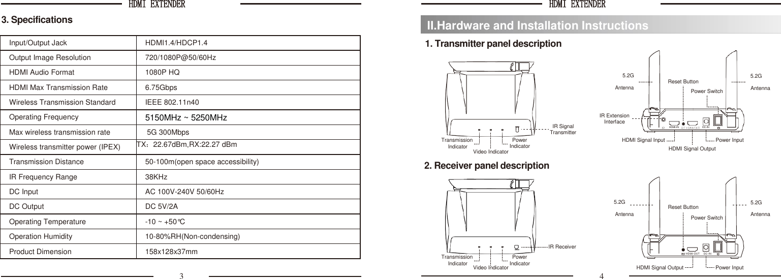 HDMI EXTENDER  HDMI EXTENDER   3. Specifications  1. Transmitter panel description  5.2G       Antenna  Reset Button Power Switch 5.2G     Antenna     Transmission         IR Signal Transmitter Power IR Extension     Interface      HDMI Signal Input      HDMI-IN DC-IN   Power Input Indicator Indicator Video Indicator HDMI Signal Output 2. Receiver panel description   5.2G              5.2G Reset Button         Transmission Antenna            IR Receiver     Power Power Switch    HDMI-OUT     DC-IN Antenna Indicator Indicator Video Indicator HDMI Signal Output  Power Input 3  4 II.Hardware and Installation Instructions Input/Output Jack HDMI1.4/HDCP1.4 Output Image Resolution 720/1080P@50/60Hz HDMI Audio Format 1080P HQ HDMI Max Transmission Rate 6.75Gbps Wireless Transmission Standard IEEE 802.11n40 Operating Frequency 5150MHz ~ 5250MHz Max wireless transmission rate  5G 300Mbps Wireless transmitter power (IPEX) TX：22.67dBm,RX:22.27 dBm   Transmission Distance 50-100m(open space accessibility) IR Frequency Range 38KHz DC Input AC 100V-240V 50/60Hz DC Output DC 5V/2A Operating Temperature -10 ~ +50°C Operation Humidity 10-80%RH(Non-condensing) Product Dimension 158x128x37mm  