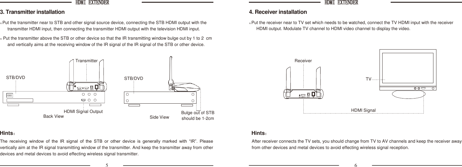 HDMI EXTENDER  HDMI EXTENDER   Transmitter STB/DVD                                  HDMI Signal Output 3. Transmitter installation n Put the transmitter near to STB and other signal source device, connecting the STB HDMI output with the transmitter HDMI input, then connecting the transmitter HDMI output with the television HDMI input. n  Put the transmitter above the STB or other device so that the IR transmitting window bulge out by 1 to 2  cm and vertically aims at the receiving window of the IR signal of the IR signal of the STB or other device. 4. Receiver installation n Put the receiver near to TV set which needs to be watched, connect the TV HDMI input with the receiver HDMI output. Modulate TV channel to HDMI video channel to display the video.   Back View  Side View Bulge out of STB should be 1-2cm  Hints： The  receiving  window  of  the  IR  signal  of  the  STB  or  other  device  is  generally  marked  with  “IR”.  Please vertically aim at the IR signal transmitting window of the transmitter. And keep the transmitter away from other devices and metal devices to avoid effecting wireless signal transmitter. Hints： After receiver connects the TV sets, you should change from TV to AV channels and keep the receiver away from other devices and metal devices to avoid effecting wireless signal reception. 5  6 STB/DVD Receiver TV  HDMI Signal 