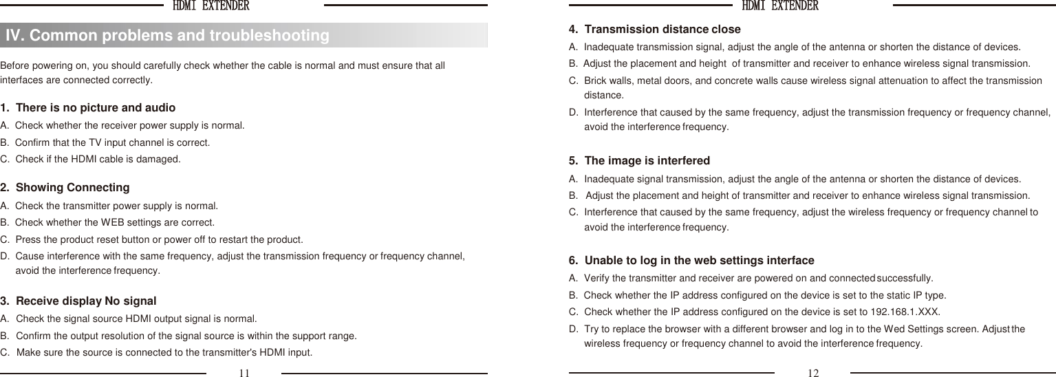 HDMI EXTENDER  HDMI EXTENDER      Before powering on, you should carefully check whether the cable is normal and must ensure that all interfaces are connected correctly.  1.  There is no picture and audio A.  Check whether the receiver power supply is normal. B.  Confirm that the TV input channel is correct. C.  Check if the HDMI cable is damaged.  2.  Showing Connecting A.  Check the transmitter power supply is normal. B.  Check whether the WEB settings are correct. C.  Press the product reset button or power off to restart the product. D.  Cause interference with the same frequency, adjust the transmission frequency or frequency channel, avoid the interference frequency.  3.  Receive display No signal A.  Check the signal source HDMI output signal is normal. B.  Confirm the output resolution of the signal source is within the support range. C.  Make sure the source is connected to the transmitter&apos;s HDMI input. 4.  Transmission distance close A.  Inadequate transmission signal, adjust the angle of the antenna or shorten the distance of devices. B.  Adjust the placement and height  of transmitter and receiver to enhance wireless signal transmission. C.  Brick walls, metal doors, and concrete walls cause wireless signal attenuation to affect the transmission distance. D.  Interference that caused by the same frequency, adjust the transmission frequency or frequency channel, avoid the interference frequency.  5.  The image is interfered A.  Inadequate signal transmission, adjust the angle of the antenna or shorten the distance of devices. B.  Adjust the placement and height of transmitter and receiver to enhance wireless signal transmission. C.  Interference that caused by the same frequency, adjust the wireless frequency or frequency channel to avoid the interference frequency.  6.  Unable to log in the web settings interface A.  Verify the transmitter and receiver are powered on and connected successfully. B.  Check whether the IP address configured on the device is set to the static IP type. C.  Check whether the IP address configured on the device is set to 192.168.1.XXX. D.  Try to replace the browser with a different browser and log in to the Wed Settings screen. Adjust the wireless frequency or frequency channel to avoid the interference frequency. 11 12 IV. Common problems and troubleshooting 