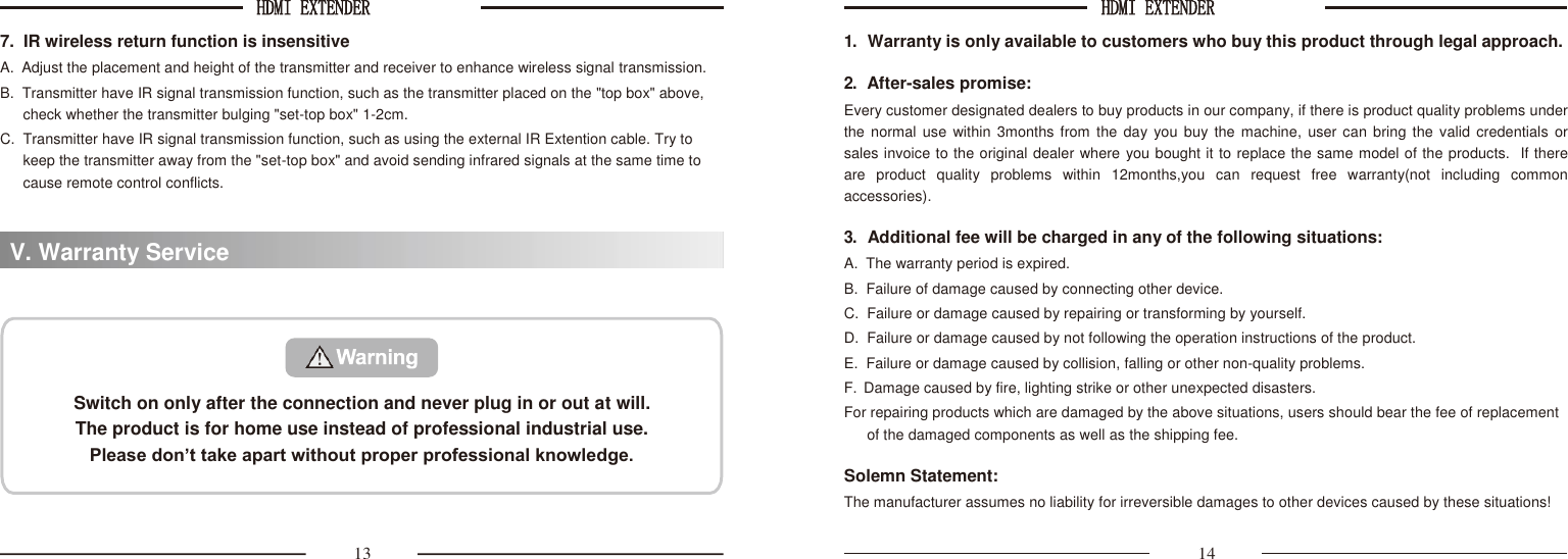 HDMI EXTENDER  HDMI EXTENDER   7.  IR wireless return function is insensitive A.  Adjust the placement and height of the transmitter and receiver to enhance wireless signal transmission. B.  Transmitter have IR signal transmission function, such as the transmitter placed on the &quot;top box&quot; above, check whether the transmitter bulging &quot;set-top box&quot; 1-2cm. C.  Transmitter have IR signal transmission function, such as using the external IR Extention cable. Try to keep the transmitter away from the &quot;set-top box&quot; and avoid sending infrared signals at the same time to cause remote control conflicts. 1. Warranty is only available to customers who buy this product through legal approach.  2. After-sales promise: Every customer designated dealers to buy products in our company, if there is product quality problems under the normal use within 3months from the day you buy the machine,  user can bring the valid credentials  or  sales invoice to the original dealer where you bought it to replace the same model of the products.  If there  are  product  quality  problems  within  12months,you  can  request  free  warranty(not  including  common accessories).  3. Additional fee will be charged in any of the following situations: A.  The warranty period is expired. B.  Failure of damage caused by connecting other device. C.  Failure or damage caused by repairing or transforming by yourself. D.  Failure or damage caused by not following the operation instructions of the product. E.  Failure or damage caused by collision, falling or other non-quality problems. F.  Damage caused by fire, lighting strike or other unexpected disasters. For repairing products which are damaged by the above situations, users should bear the fee of replacement of the damaged components as well as the shipping fee.  Solemn Statement: The manufacturer assumes no liability for irreversible damages to other devices caused by these situations!  13 14 V. Warranty Service   Switch on only after the connection and never plug in or out at will. The product is for home use instead of professional industrial use. Please don’t take apart without proper professional knowledge. 