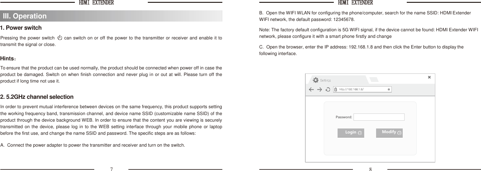HDMI EXTENDER  HDMI EXTENDER     1. Power switch Pressing the power switch     can switch on or off the power to the transmitter or receiver and enable it to transmit the signal or close.  Hints： To ensure that the product can be used normally, the product should be connected when power off in case the product be damaged. Switch on when finish connection and never plug in or out at will. Please turn off the product if long time not use it.  2. 5.2GHz channel selection In order to prevent mutual interference between devices on the same frequency, this product supports setting the working frequency band, transmission channel, and device name SSID (customizable name SSID) of the product through the device background WEB. In order to ensure that the content you are viewing is securely transmitted on the  device, please log in to the WEB setting interface through  your mobile phone or laptop before the first use, and change the name SSID and password. The specific steps are as follows:  A.  Connect the power adapter to power the transmitter and receiver and turn on the switch. B.  Open the WIFI WLAN for configuring the phone/computer, search for the name SSID: HDMI Extender WIFI network, the default password: 12345678. Note: The factory default configuration is 5G WIFI signal, if the device cannot be found: HDMI Extender WIFI network, please configure it with a smart phone firstly and change  C.  Open the browser, enter the IP address: 192.168.1.8 and then click the Enter button to display the following interface.   7  8 III. Operation  Login Modify 
