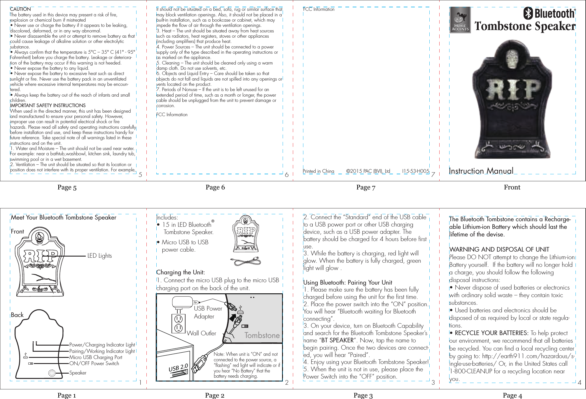 4321765Page 7 FrontPage 6Page 5Page 3 Page 4Page 2Page 1Tombstone SpeakerInstruction ManualIncludes:• 15 in LED Bluetooth®    Tombstone Speaker.• Micro USB to USB   power cable.Meet Your Bluetooth Tombstone SpeakerLED LightsSpeakerON/OFF Power SwitchMicro USB Charging PortFrontBackPower/Charging Indicator LightUSB 2.0Charging the Unit:1. Connect the micro USB plug to the micro USBcharging port on the back of the unit.Note: When unit is “ON” and notconnected to the power source, a“flashing” red light will indicate or ifyou hear “No Battery” that thebattery needs charging.  2. Connect the “Standard” end of the USB cable to a USB power port or other USB charging device, such as a USB power adapter. The battery should be charged for 4 hours before first use.3. While the battery is charging, red light will glow. When the battery is fully charged, greenlight will glow .Using Bluetooth: Pairing Your Unit1. Please make sure the battery has been fully charged before using the unit for the first time.2. Place the power switch into the “ON” position.  You will hear “Bluetooth waiting for Bluetooth connecting”.3. On your device, turn on Bluetooth Capability and search for the Bluetooth Tombstone Speaker’s name “BT SPEAKER”. Now, tap the name to begin pairing. Once the two devices are connect-ed, you will hear “Paired”.4. Enjoy using your Bluetooth Tombstone Speaker!5. When the unit is not in use, please place the Power Switch into the “OFF” position.CAUTIONThe battery used in this device may present a risk of fire, explosion or chemical burn if mistreated• Never use or charge the battery if it appears to be leaking, discolored, deformed, or in any way abnormal.• Never disassemble the unit or attempt to remove battery as that could cause leakage of alkaline solution or other electrolytic substance.• Always confirm that the temperature is 5°C – 35° C (41° - 95° Fahrenheit) before you charge the battery. Leakage or deteriora-tion of the battery may occur if this warning is not heeded.• Never expose the battery to any liquid.• Never expose the battery to excessive heat such as direct sunlight or fire. Never use the battery pack in an unventilated vehicle where excessive internal temperatures may be encoun-tered.• Always keep the battery out of the reach of infants and small children.IMPORTANT SAFETY INSTRUCTIONSWhen used in the directed manner, this unit has been designed and manufactured to ensure your personal safety. However, improper use can result in potential electrical shock or fire hazards. Please read all safety and operating instructions carefully before installation and use, and keep these instructions handy for future reference. Take special note of all warnings listed in these instructions and on the unit.1. Water and Moisture – The unit should not be used near water. For example: near a bathtub,washbowl, kitchen sink, laundry tub, swimming pool or in a wet basement.2. Ventilation – The unit should be situated so that its location or position does not interfere with its proper ventilation. For example,it should not be situated on a bed, sofa, rug or similar surface that may block ventilation openings. Also, it should not be placed in a built-in installation, such as a bookcase or cabinet, which may impede the flow of air through the ventilation openings.3. Heat – The unit should be situated away from heat sources such as radiators, heat registers, stoves or other appliances (including amplifiers) that produce heat.4. Power Sources – The unit should be connected to a power supply only of the type described in the operating instructions or as marked on the appliance.5. Cleaning – The unit should be cleaned only using a warm damp cloth. Do not use solvents, etc.6. Objects and Liquid Entry – Care should be taken so that objects do not fall and liquids are not spilled into any openings or vents located on the product.7. Periods of Nonuse – If the unit is to be left unused for an extended period of time, such as a month or longer, the power cable should be unplugged from the unit to prevent damage or corrosion.FCC InformationFCC InformationThe Bluetooth Tombstone contains a Recharge-able Lithium-ion Battery which should last the lifetime of the devise.WARNING AND DISPOSAL OF UNITPlease DO NOT attempt to change the Lithium-ion Battery yourself.  If the battery will no longer hold a charge, you should follow the following disposal instructions:• Never dispose of used batteries or electronics with ordinary solid waste – they contain toxic substances.• Used batteries and electronics should be disposed of as required by local or state regula-tions.• RECYCLE YOUR BATTERIES: To help protect our environment, we recommend that all batteries be recycled. You can find a local recycling center by going to: http://earth911.com/hazardous/s-ingle-use-batteries/ Or, in the United States call 1-800-CLEANUP for a recycling location near you.I15-53-H005©2015 PAC (BVI), LtdPrinted in ChinaTombstonePairing/Working Indicator LightUSB PowerAdapterWall Outler