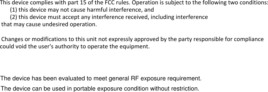 This device complies with part 15 of the FCC rules. Operation is subject to the following two conditions:        (1) this device may not cause harmful interference, and        (2) this device must accept any interference received, including interference that may cause undesired operation.  Changes or modifications to this unit not expressly approved by the party responsible for compliance could void the user&apos;s authority to operate the equipment.   The device has been evaluated to meet general RF exposure requirement. The device can be used in portable exposure condition without restriction.