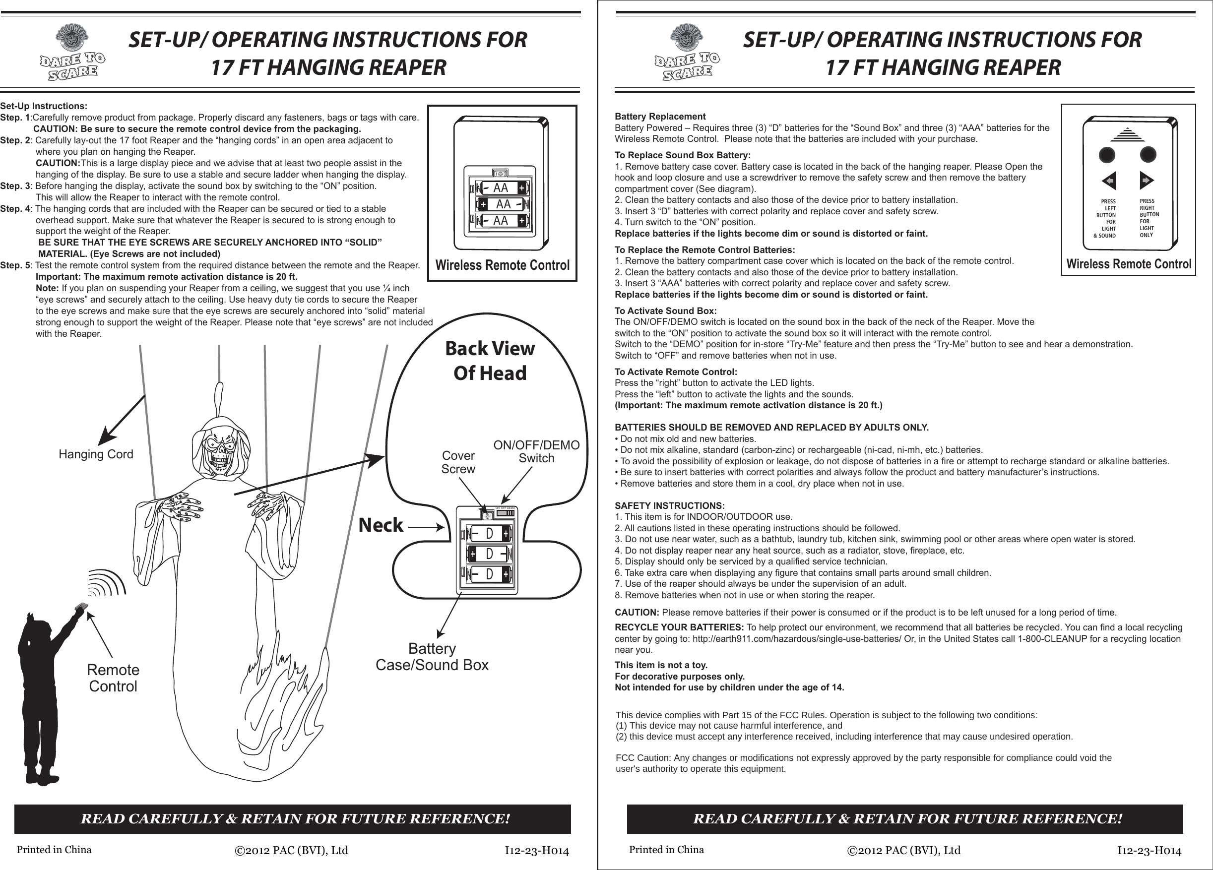 BatteryCase/Sound BoxRemoteControlON/OFF/DEMOSwitchCoverScrewBack ViewOf HeadDDDSET-UP/ OPERATING INSTRUCTIONS FOR17 FT HANGING REAPERSET-UP/ OPERATING INSTRUCTIONS FOR17 FT HANGING REAPERWireless Remote ControlWireless Remote ControlHanging CordSet-Up Instructions:Step. 1:Carefully remove product from package. Properly discard any fasteners, bags or tags with care.             CAUTION: Be sure to secure the remote control device from the packaging.Step. 2: Carefully lay-out the 17 foot Reaper and the “hanging cords” in an open area adjacent to              where you plan on hanging the Reaper.              CAUTION:This is a large display piece and we advise that at least two people assist in the              hanging of the display. Be sure to use a stable and secure ladder when hanging the display.Step. 3: Before hanging the display, activate the sound box by switching to the “ON” position.              This will allow the Reaper to interact with the remote control.Step. 4: The hanging cords that are included with the Reaper can be secured or tied to a stable              overhead support. Make sure that whatever the Reaper is secured to is strong enough to              support the weight of the Reaper.               BE SURE THAT THE EYE SCREWS ARE SECURELY ANCHORED INTO “SOLID”               MATERIAL. (Eye Screws are not included)Step. 5: Test the remote control system from the required distance between the remote and the Reaper.              Important: The maximum remote activation distance is 20 ft.              Note: If you plan on suspending your Reaper from a ceiling, we suggest that you use ¼ inch              “eye screws” and securely attach to the ceiling. Use heavy duty tie cords to secure the Reaper              to the eye screws and make sure that the eye screws are securely anchored into “solid” material              strong enough to support the weight of the Reaper. Please note that “eye screws” are not included              with the Reaper.  READ CAREFULLY &amp; RETAIN FOR FUTURE REFERENCE!I12-23-H014©2012 PAC (BVI), LtdPrinted in ChinaREAD CAREFULLY &amp; RETAIN FOR FUTURE REFERENCE!I12-23-H014©2012 PAC (BVI), LtdPrinted in ChinaBattery ReplacementBattery Powered – Requires three (3) “D” batteries for the “Sound Box” and three (3) “AAA” batteries for the Wireless Remote Control.  Please note that the batteries are included with your purchase.To Replace Sound Box Battery:1. Remove battery case cover. Battery case is located in the back of the hanging reaper. Please Open the hook and loop closure and use a screwdriver to remove the safety screw and then remove the battery compartment cover (See diagram).2. Clean the battery contacts and also those of the device prior to battery installation.3. Insert 3 “D” batteries with correct polarity and replace cover and safety screw.4. Turn switch to the “ON” position. Replace batteries if the lights become dim or sound is distorted or faint.To Replace the Remote Control Batteries:1. Remove the battery compartment case cover which is located on the back of the remote control.2. Clean the battery contacts and also those of the device prior to battery installation.3. Insert 3 “AAA” batteries with correct polarity and replace cover and safety screw.Replace batteries if the lights become dim or sound is distorted or faint.To Activate Sound Box:The ON/OFF/DEMO switch is located on the sound box in the back of the neck of the Reaper. Move the   switch to the “ON” position to activate the sound box so it will interact with the remote control.Switch to the “DEMO” position for in-store “Try-Me” feature and then press the “Try-Me” button to see and hear a demonstration. Switch to “OFF” and remove batteries when not in use.To Activate Remote Control:Press the “right” button to activate the LED lights.Press the “left” button to activate the lights and the sounds.(Important: The maximum remote activation distance is 20 ft.)BATTERIES SHOULD BE REMOVED AND REPLACED BY ADULTS ONLY.  • Do not mix old and new batteries.• Do not mix alkaline, standard (carbon-zinc) or rechargeable (ni-cad, ni-mh, etc.) batteries. • To avoid the possibility of explosion or leakage, do not dispose of batteries in a fire or attempt to recharge standard or alkaline batteries.  • Be sure to insert batteries with correct polarities and always follow the product and battery manufacturer’s instructions. • Remove batteries and store them in a cool, dry place when not in use.SAFETY INSTRUCTIONS:1. This item is for INDOOR/OUTDOOR use.2. All cautions listed in these operating instructions should be followed.3. Do not use near water, such as a bathtub, laundry tub, kitchen sink, swimming pool or other areas where open water is stored.  4. Do not display reaper near any heat source, such as a radiator, stove, fireplace, etc.5. Display should only be serviced by a qualified service technician.  6. Take extra care when displaying any figure that contains small parts around small children.7. Use of the reaper should always be under the supervision of an adult.8. Remove batteries when not in use or when storing the reaper.CAUTION: Please remove batteries if their power is consumed or if the product is to be left unused for a long period of time.RECYCLE YOUR BATTERIES: To help protect our environment, we recommend that all batteries be recycled. You can find a local recycling center by going to: http://earth911.com/hazardous/single-use-batteries/ Or, in the United States call 1-800-CLEANUP for a recycling location near you.This item is not a toy. For decorative purposes only.Not intended for use by children under the age of 14.PRESSLEFTBUTTONFORLIGHT&amp; SOUNDPRESSRIGHTBUTTONFORLIGHTONLYAAAAAAON OFF DEMONeck7KLVGHYLFHFRPSOLHVZLWK3DUWRIWKH)&amp;&amp;5XOHV2SHUDWLRQLVVXEMHFWWRWKHIROORZLQJWZRFRQGLWLRQV7KLVGHYLFHPD\QRWFDXVHKDUPIXOLQWHUIHUHQFHDQGWKLVGHYLFHPXVWDFFHSWDQ\LQWHUIHUHQFHUHFHLYHGLQFOXGLQJLQWHUIHUHQFHWKDWPD\FDXVHXQGHVLUHGRSHUDWLRQ)&amp;&amp;&amp;DXWLRQ$Q\FKDQJHVRUPRGLILFDWLRQVQRWH[SUHVVO\DSSURYHGE\WKHSDUW\UHVSRQVLEOHIRUFRPSOLDQFHFRXOGYRLGWKHXVHUVDXWKRULW\WRRSHUDWHWKLVHTXLSPHQW