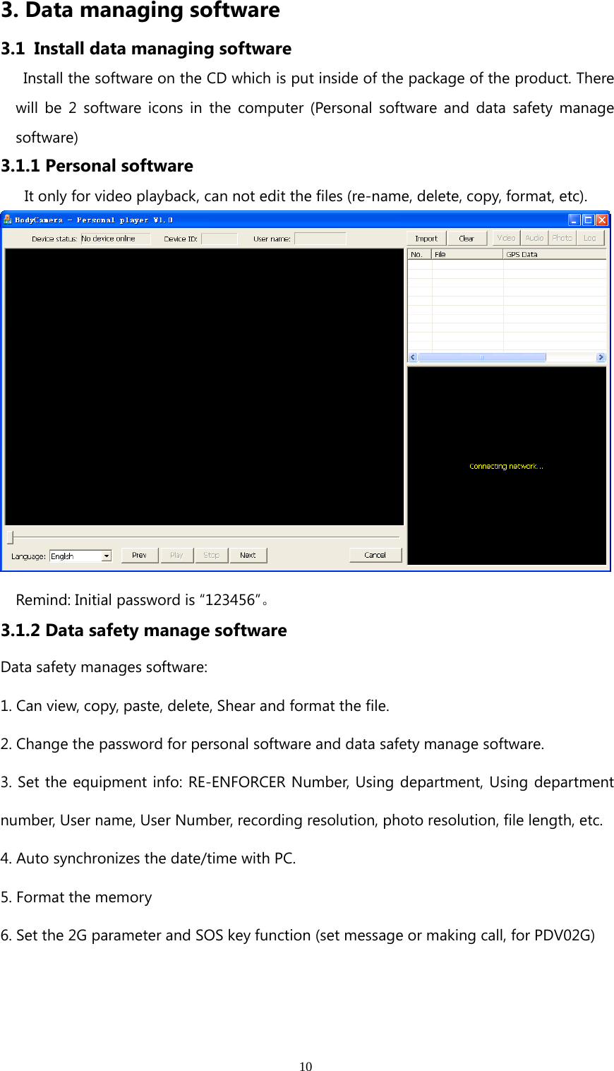 103. Data managing software3.1 Install data managing softwareInstall the software on the CD which is put inside of the package of the product. Therewill be 2 software icons in the computer (Personal software and data safety managesoftware)3.1.1 Personal softwareIt only for video playback, can not edit the files (re-name, delete, copy, format, etc).Remind: Initial password is “123456”。3.1.2 Data safety manage softwareData safety manages software:1. Can view, copy, paste, delete, Shear and format the file.2. Change the password for personal software and data safety manage software.3. Set the equipment info: RE-ENFORCER Number, Using department, Using departmentnumber, User name, User Number, recording resolution, photo resolution, file length, etc.4. Auto synchronizes the date/time with PC.5. Format the memory6. Set the 2G parameter and SOS key function (set message or making call, for PDV02G)