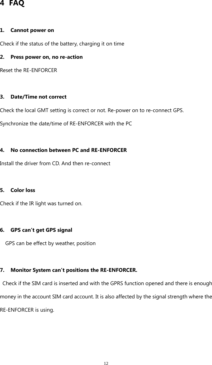 124FAQ1. Cannot power onCheck if the status of the battery, charging it on time2. Press power on, no re-actionReset the RE-ENFORCER3. Date/Time not correctCheck the local GMT setting is correct or not. Re-power on to re-connect GPS.Synchronize the date/time of RE-ENFORCER with the PC4. No connection between PC and RE-ENFORCERInstall the driver from CD. And then re-connect5. Color lossCheck if the IR light was turned on.6. GPScan’tgetGPSsignalGPS can be effect by weather, position7. Monitor System can’t positions the RE-ENFORCER.Check if the SIM card is inserted and with the GPRS function opened and there is enoughmoney in the account SIM card account. It is also affected by the signal strength where theRE-ENFORCER is using.