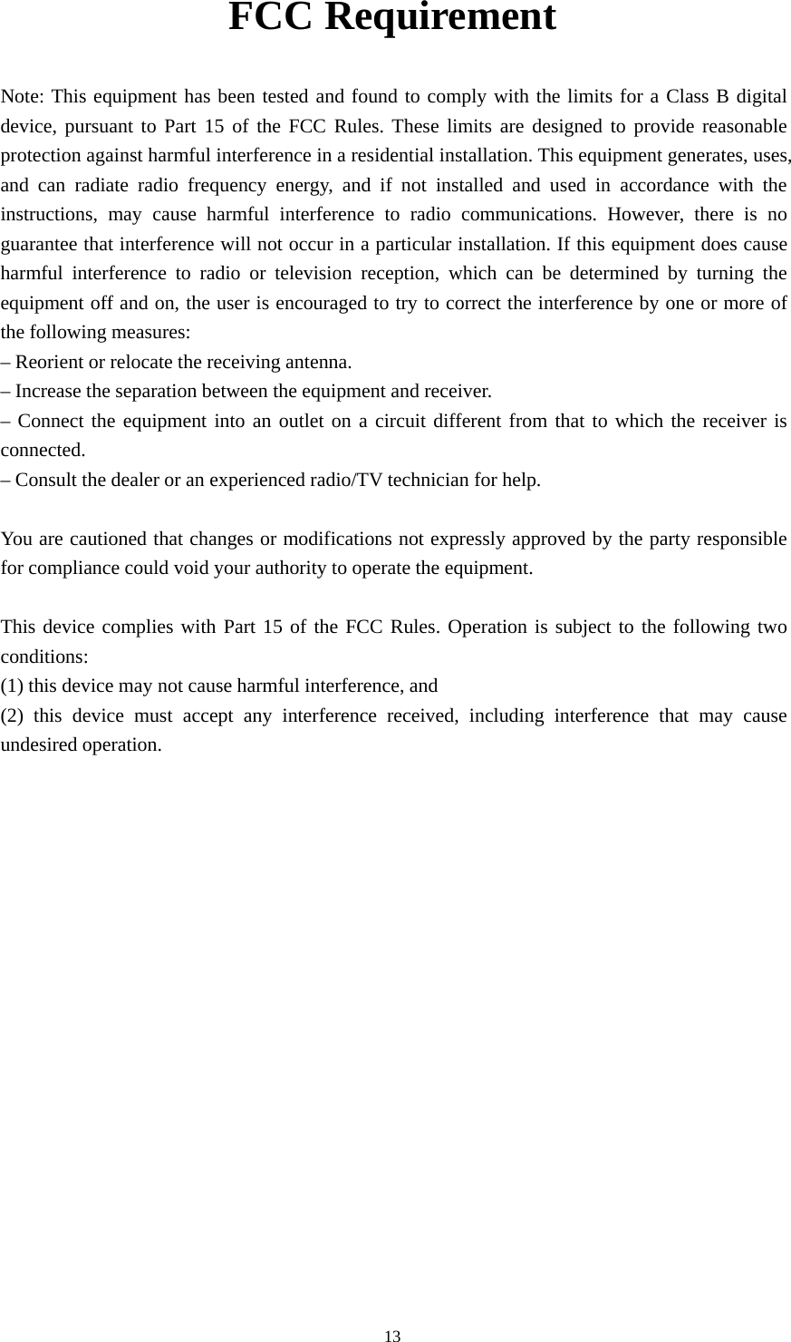 13FCC RequirementNote: This equipment has been tested and found to comply with the limits for a Class B digitaldevice, pursuant to Part 15 of the FCC Rules. These limits are designed to provide reasonableprotection against harmful interference in a residential installation. This equipment generates, uses,and can radiate radio frequency energy, and if not installed and used in accordance with theinstructions, may cause harmful interference to radio communications. However, there is noguarantee that interference will not occur in a particular installation. If this equipment does causeharmful interference to radio or television reception, which can be determined by turning theequipment off and on, the user is encouraged to try to correct the interference by one or more ofthe following measures:– Reorient or relocate the receiving antenna.– Increase the separation between the equipment and receiver.– Connect the equipment into an outlet on a circuit different from that to which the receiver isconnected.– Consult the dealer or an experienced radio/TV technician for help.You are cautioned that changes or modifications not expressly approved by the party responsiblefor compliance could void your authority to operate the equipment.This device complies with Part 15 of the FCC Rules. Operation is subject to the following twoconditions:(1) this device may not cause harmful interference, and(2) this device must accept any interference received, including interference that may causeundesired operation.