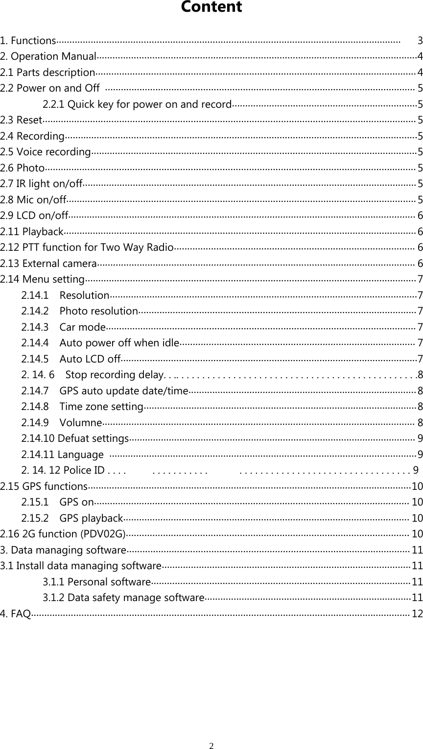 2Content1. Functions.................................................................................................................................. 32. Operation Manual.........................................................................................................................42.1 Parts description.........................................................................................................................42.2 Power on and Off ..................................................................................................................... 52.2.1 Quick key for power on and record......................................................................52.3 Reset.............................................................................................................................................52.4 Recording.....................................................................................................................................52.5 Voice recording...........................................................................................................................52.6 Photo............................................................................................................................................52.7 IR light on/off..............................................................................................................................52.8 Mic on/off....................................................................................................................................52.9 LCD on/off................................................................................................................................... 62.11 Playback.....................................................................................................................................62.12 PTT function for Two Way Radio........................................................................................... 62.13 External camera........................................................................................................................ 62.14 Menu setting.............................................................................................................................72.14.1 Resolution....................................................................................................................72.14.2 Photo resolution.........................................................................................................72.14.3 Car mode..................................................................................................................... 72.14.4 Auto power off when idle......................................................................................... 72.14.5 Auto LCD off................................................................................................................72.14.6 Stoprecordingdelay..................................................82.14.7 GPS auto update date/time......................................................................................82.14.8 Time zone setting.......................................................................................................82.14.9 Volumne...................................................................................................................... 82.14.10 Defuat settings............................................................................................................ 92.14.11 Language ....................................................................................................................92.14.12PoliceID.... ........... .................................92.15 GPS functions..........................................................................................................................102.15.1 GPS on....................................................................................................................... 102.15.2 GPS playback............................................................................................................ 102.16 2G function (PDV02G)........................................................................................................... 103. Data managing software........................................................................................................... 113.1 Install data managing software..............................................................................................113.1.1 Personal software..................................................................................................113.1.2 Data safety manage software..............................................................................114. FAQ...............................................................................................................................................12