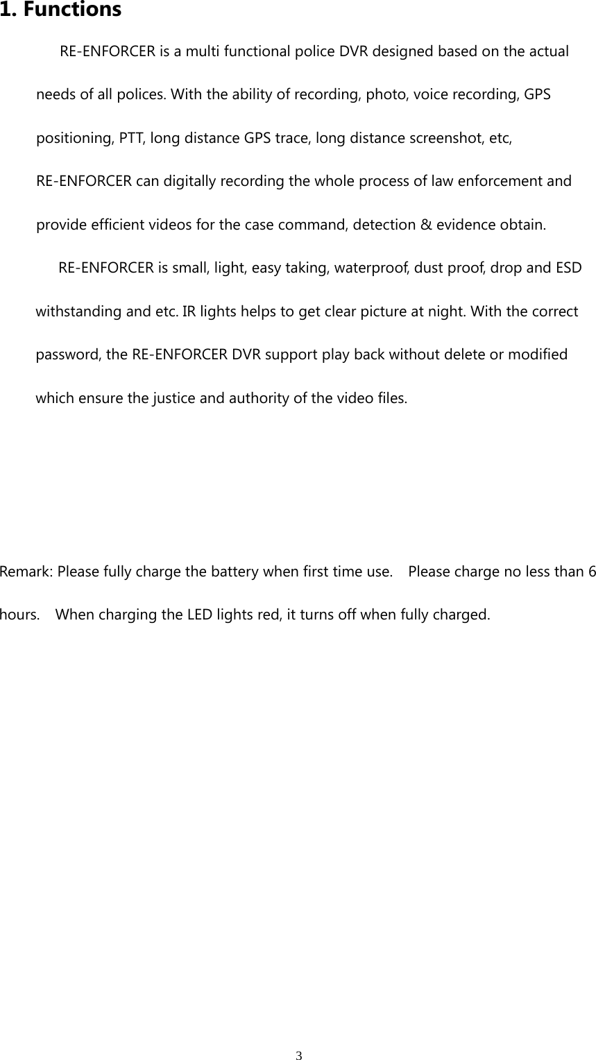 31. FunctionsRE-ENFORCER is a multi functional police DVR designed based on the actualneeds of all polices. With the ability of recording, photo, voice recording, GPSpositioning, PTT, long distance GPS trace, long distance screenshot, etc,RE-ENFORCER can digitally recording the whole process of law enforcement andprovide efficient videos for the case command, detection &amp; evidence obtain.RE-ENFORCER is small, light, easy taking, waterproof, dust proof, drop and ESDwithstanding and etc. IR lights helps to get clear picture at night. With the correctpassword, the RE-ENFORCER DVR support play back without delete or modifiedwhich ensure the justice and authority of the video files.Remark: Please fully charge the battery when first time use. Please charge no less than 6hours. When charging the LED lights red, it turns off when fully charged.