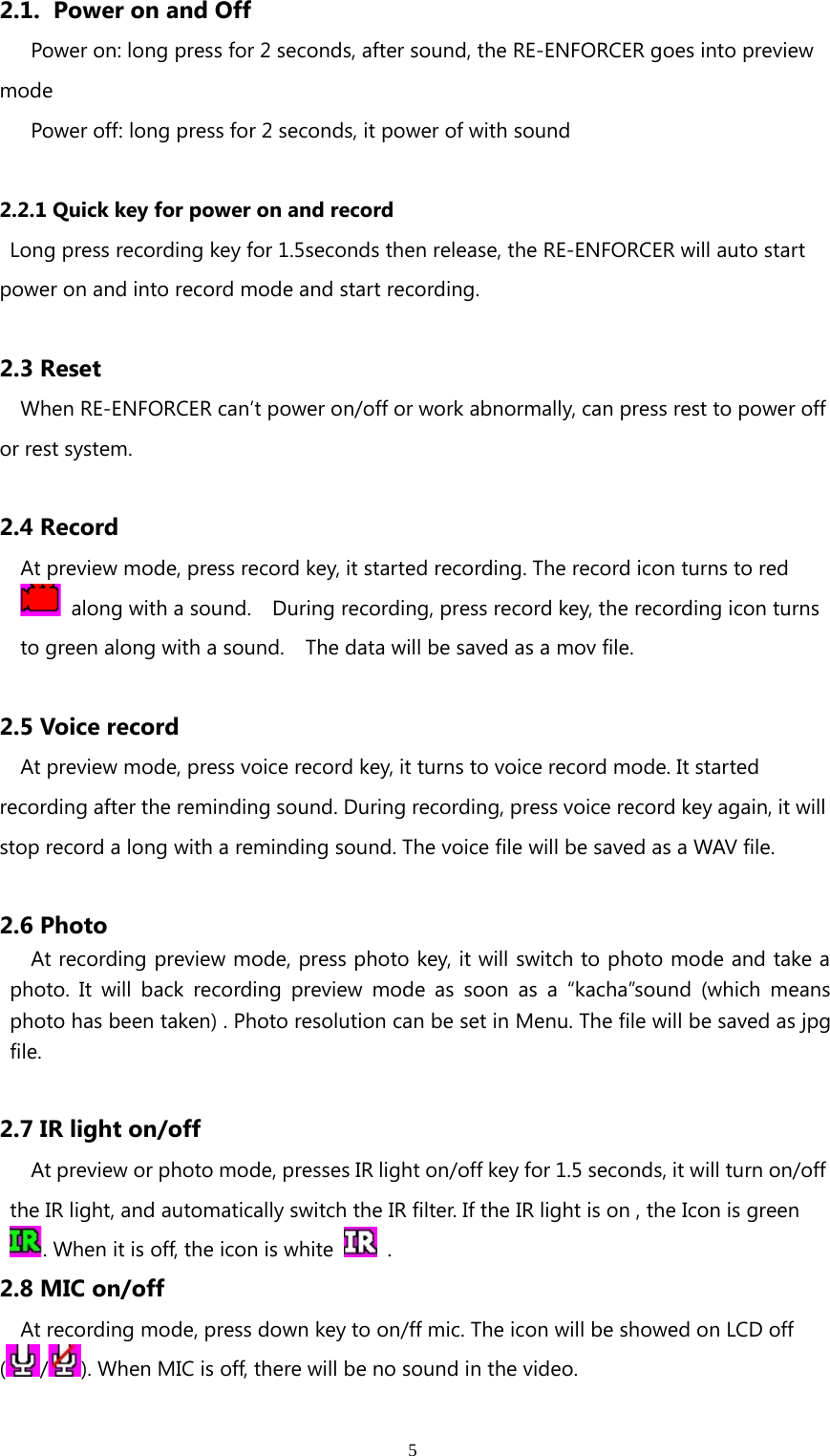 52.1. Power on and OffPower on: long press for 2 seconds, after sound, the RE-ENFORCER goes into previewmodePower off: long press for 2 seconds, it power of with sound2.2.1 Quick key for power on and recordLong press recording key for 1.5seconds then release, the RE-ENFORCER will auto startpower on and into record mode and start recording.2.3 ResetWhen RE-ENFORCER can’t power on/off or work abnormally, can press rest to power offor rest system.2.4 RecordAt preview mode, press record key, it started recording. The record icon turns to redalong with a sound. During recording, press record key, the recording icon turnsto green along with a sound. The data will be saved as a mov file.2.5 Voice recordAt preview mode, press voice record key, it turns to voice record mode. It startedrecording after the reminding sound. During recording, press voice record key again, it willstoprecordalongwitharemindingsound.The voice file will be saved as a WAV file.2.6 PhotoAt recording preview mode, press photo key, it will switch to photo mode and take aphoto. It will back recording preview mode as soon as a “kacha”sound (which meansphoto has been taken) . Photo resolution can be set in Menu. The file will be saved as jpgfile.2.7 IR light on/offAt preview or photo mode, presses IR light on/off key for 1.5 seconds, it will turn on/offthe IR light, and automatically switch the IR filter. If the IR light is on , the Icon is green. When it is off, the icon is white .2.8 MIC on/offAt recording mode, press down key to on/ff mic. The icon will be showed on LCD off(/). When MIC is off, there will be no sound in the video.