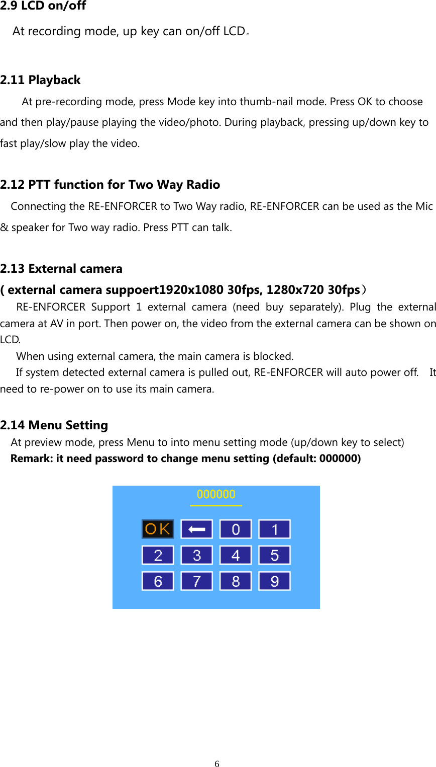 62.9 LCD on/offAt recording mode, up key can on/off LCD。2.11 PlaybackAt pre-recording mode, press Mode key into thumb-nail mode. Press OK to chooseand then play/pause playing the video/photo. During playback, pressing up/down key tofast play/slow play the video.2.12 PTT function for Two Way RadioConnecting the RE-ENFORCER to Two Way radio, RE-ENFORCER can be used as the Mic&amp; speaker for Two way radio. Press PTT can talk.2.13 External camera( external camera suppoert1920x1080 30fps, 1280x720 30fps）RE-ENFORCER Support 1 external camera (need buy separately). Plug the externalcamera at AV in port. Then power on, the video from the external camera can be shown onLCD.When using external camera, the main camera is blocked.If system detected external camera is pulled out, RE-ENFORCER will auto power off. Itneed to re-power on to use its main camera.2.14 Menu SettingAt preview mode, press Menu to into menu setting mode (up/down key to select)Remark: it need password to change menu setting (default: 000000)