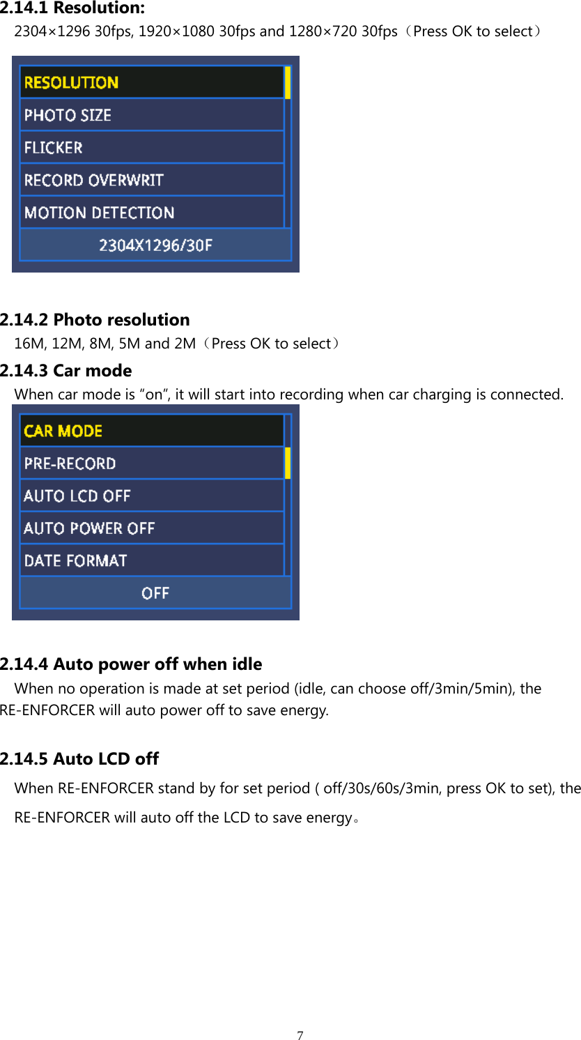 72.14.1 Resolution:2304×1296 30fps, 1920×1080 30fps and 1280×720 30fps（Press OK to select）2.14.2 Photo resolution16M, 12M, 8M, 5M and 2M（Press OK to select）2.14.3 Car modeWhen car mode is “on”, it will start into recording when car charging is connected.2.14.4 Auto power off when idleWhen no operation is made at set period (idle, can choose off/3min/5min), theRE-ENFORCER will auto power off to save energy.2.14.5 Auto LCD offWhen RE-ENFORCER stand by for set period ( off/30s/60s/3min, press OK to set), theRE-ENFORCER will auto off the LCD to save energy。