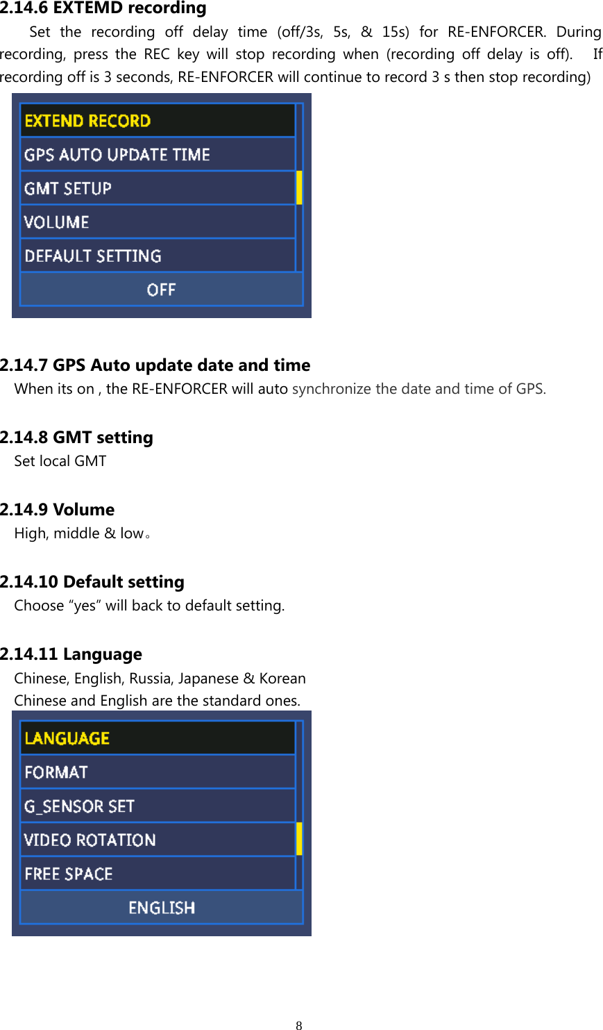 82.14.6 EXTEMD recordingSet the recording off delay time (off/3s, 5s, &amp; 15s) for RE-ENFORCER. Duringrecording, press the REC key will stop recording when (recording off delay is off). Ifrecording off is 3 seconds, RE-ENFORCER will continue to record 3 s then stop recording)2.14.7 GPS Auto update date and timeWhen its on , the RE-ENFORCER will auto synchronize the date and time of GPS.2.14.8 GMT settingSet local GMT2.14.9 VolumeHigh, middle &amp; low。2.14.10 Default settingChoose “yes” will back to default setting.2.14.11 LanguageChinese, English, Russia, Japanese &amp; KoreanChinese and English are the standard ones.