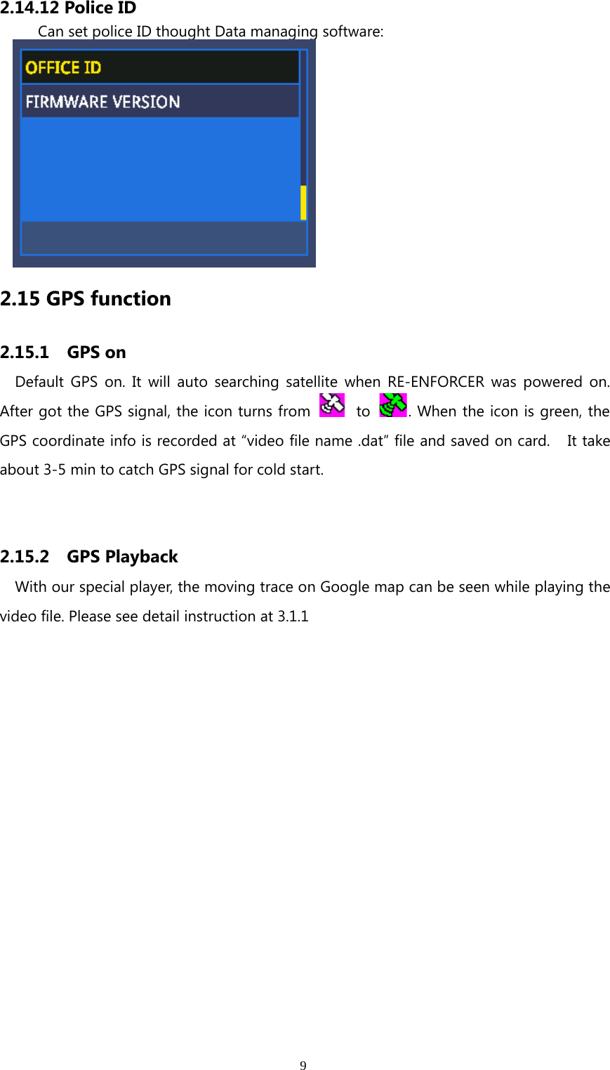 92.14.12 Police IDCan set police ID thought Data managing software:2.15 GPS function2.15.1 GPS onDefault GPS on. It will auto searching satellite when RE-ENFORCER was powered on.After got the GPS signal, the icon turns from to . When the icon is green, theGPS coordinate info is recorded at “video file name .dat” file and saved on card. It takeabout 3-5 min to catch GPS signal for cold start.2.15.2 GPS PlaybackWith our special player, the moving trace on Google map can be seen while playing thevideo file. Please see detail instruction at 3.1.1