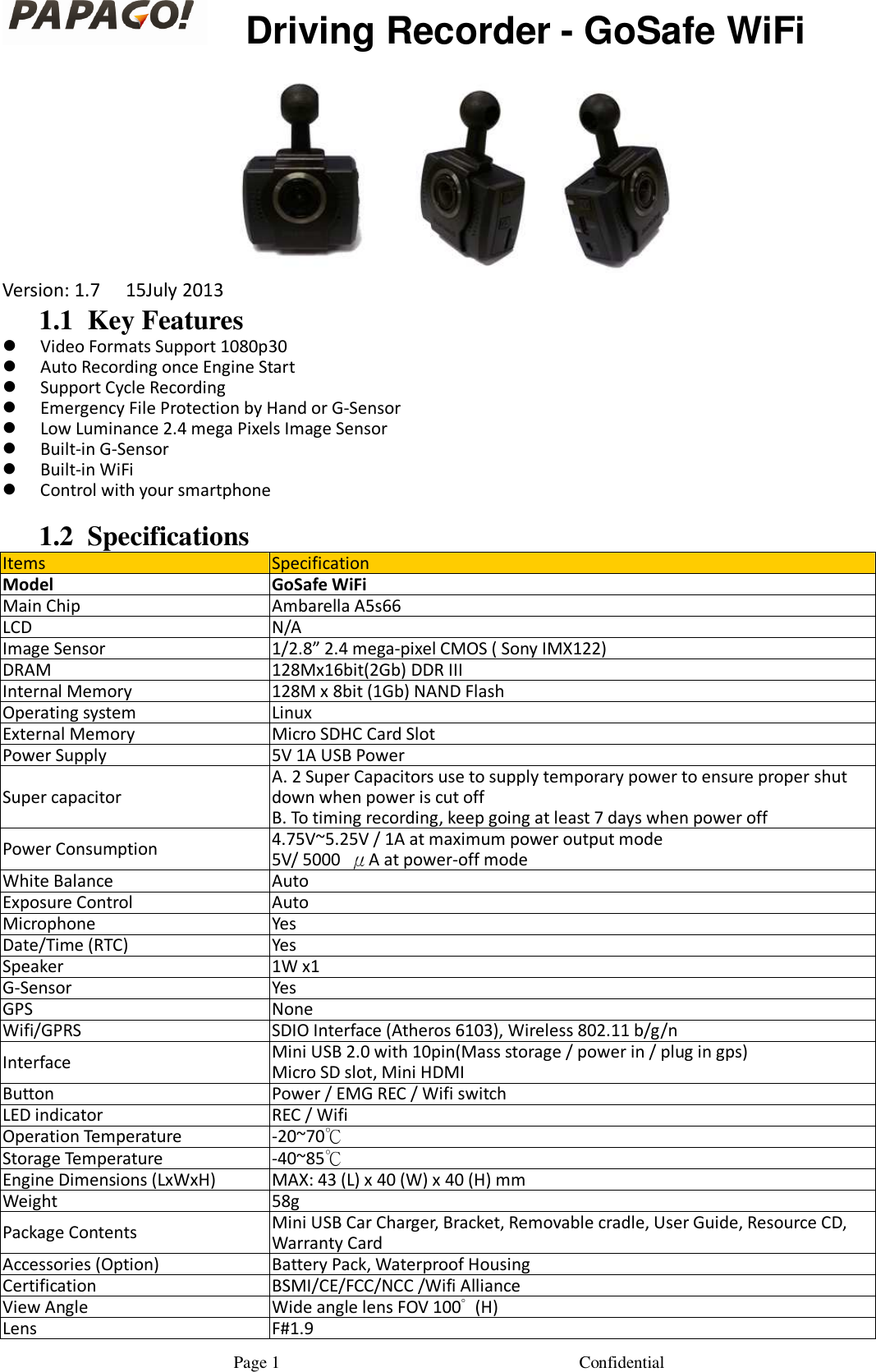                                                       Page 1                                                                      Confidential       Driving Recorder - GoSafe WiFi  Version: 1.7  15July 2013 1.1 Key Features  Video Formats Support 1080p30  Auto Recording once Engine Start  Support Cycle Recording  Emergency File Protection by Hand or G-Sensor  Low Luminance 2.4 mega Pixels Image Sensor  Built-in G-Sensor  Built-in WiFi  Control with your smartphone  1.2 Specifications Items Specification Model GoSafe WiFi Main Chip Ambarella A5s66 LCD N/A Image Sensor 1/2.8&rdquo; 2.4 mega-pixel CMOS ( Sony IMX122) DRAM 128Mx16bit(2Gb) DDR III Internal Memory 128M x 8bit (1Gb) NAND Flash Operating system Linux External Memory Micro SDHC Card Slot Power Supply 5V 1A USB Power Super capacitor A. 2 Super Capacitors use to supply temporary power to ensure proper shut down when power is cut off   B. To timing recording, keep going at least 7 days when power off    Power Consumption 4.75V~5.25V / 1A at maximum power output mode  5V/ 5000 &mu;A at power-off mode  White Balance Auto Exposure Control Auto Microphone Yes Date/Time (RTC) Yes Speaker  1W x1 G-Sensor Yes GPS None Wifi/GPRS SDIO Interface (Atheros 6103), Wireless 802.11 b/g/n Interface Mini USB 2.0 with 10pin(Mass storage / power in / plug in gps) Micro SD slot, Mini HDMI Button Power / EMG REC / Wifi switch LED indicator REC / Wifi Operation Temperature -20~70℃ Storage Temperature -40~85℃ Engine Dimensions (LxWxH) MAX: 43 (L) x 40 (W) x 40 (H) mm Weight 58g Package Contents Mini USB Car Charger, Bracket, Removable cradle, User Guide, Resource CD, Warranty Card Accessories (Option) Battery Pack, Waterproof Housing Certification  BSMI/CE/FCC/NCC /Wifi Alliance View Angle Wide angle lens FOV 100&deg; (H)  Lens F#1.9 