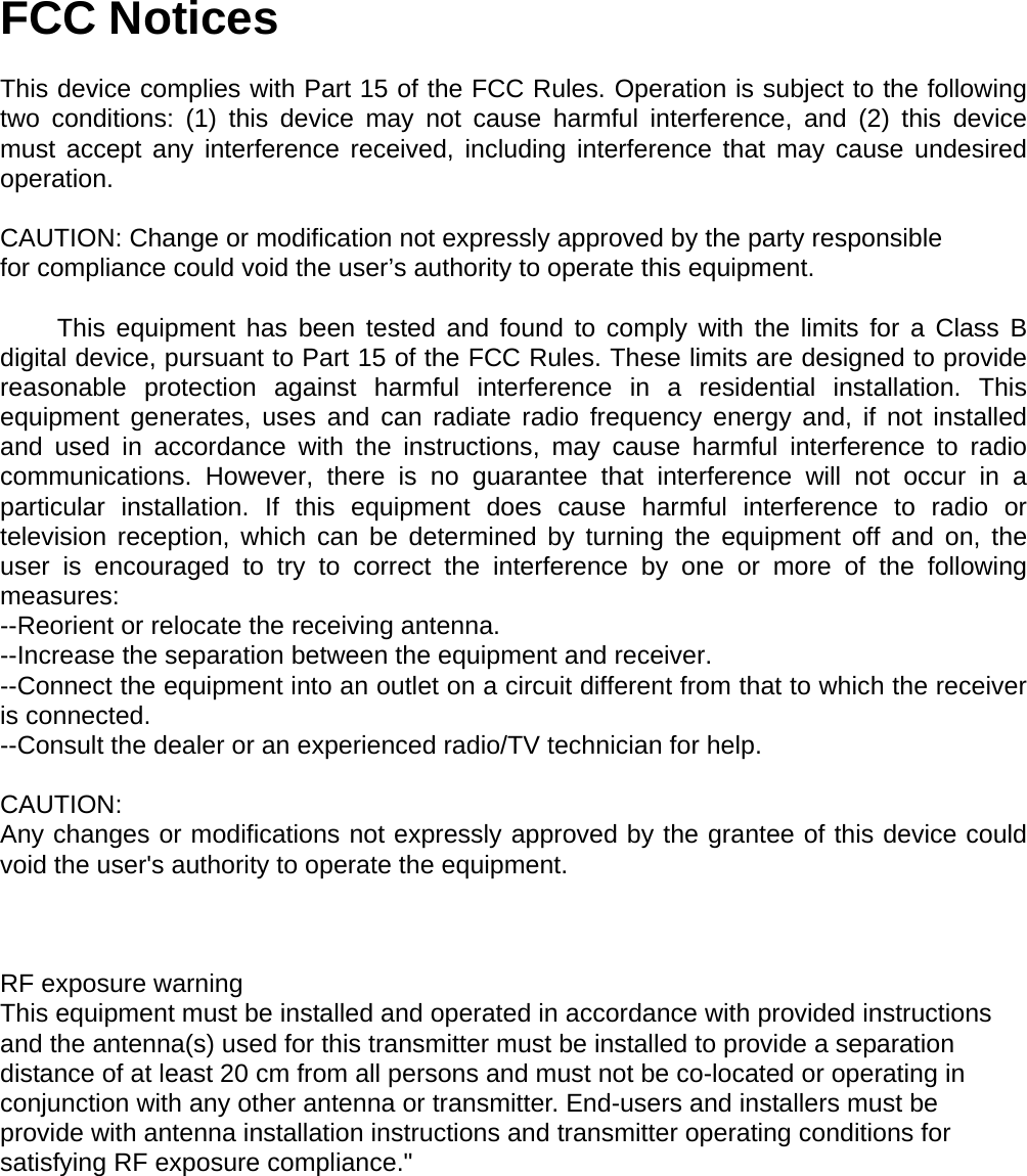 FCC Notices  This device complies with Part 15 of the FCC Rules. Operation is subject to the following two conditions: (1) this device may not cause harmful interference, and (2) this device must accept any interference received, including interference that may cause undesired operation.  CAUTION: Change or modification not expressly approved by the party responsible for compliance could void the user&rsquo;s authority to operate this equipment.          This equipment has been tested and found to comply with the limits for a Class B digital device, pursuant to Part 15 of the FCC Rules. These limits are designed to provide reasonable protection against harmful interference in a residential installation. This equipment generates, uses and can radiate radio frequency energy and, if not installed and used in accordance with the instructions, may cause harmful interference to radio communications. However, there is no guarantee that interference will not occur in a particular installation. If this equipment does cause harmful interference to radio or television reception, which can be determined by turning the equipment off and on, the user is encouraged to try to correct the interference by one or more of the following measures: --Reorient or relocate the receiving antenna. --Increase the separation between the equipment and receiver. --Connect the equipment into an outlet on a circuit different from that to which the receiver is connected. --Consult the dealer or an experienced radio/TV technician for help.  CAUTION: Any changes or modifications not expressly approved by the grantee of this device could void the user's authority to operate the equipment.     RF exposure warning   This equipment must be installed and operated in accordance with provided instructions and the antenna(s) used for this transmitter must be installed to provide a separation distance of at least 20 cm from all persons and must not be co-located or operating in conjunction with any other antenna or transmitter. End-users and installers must be provide with antenna installation instructions and transmitter operating conditions for satisfying RF exposure compliance." 