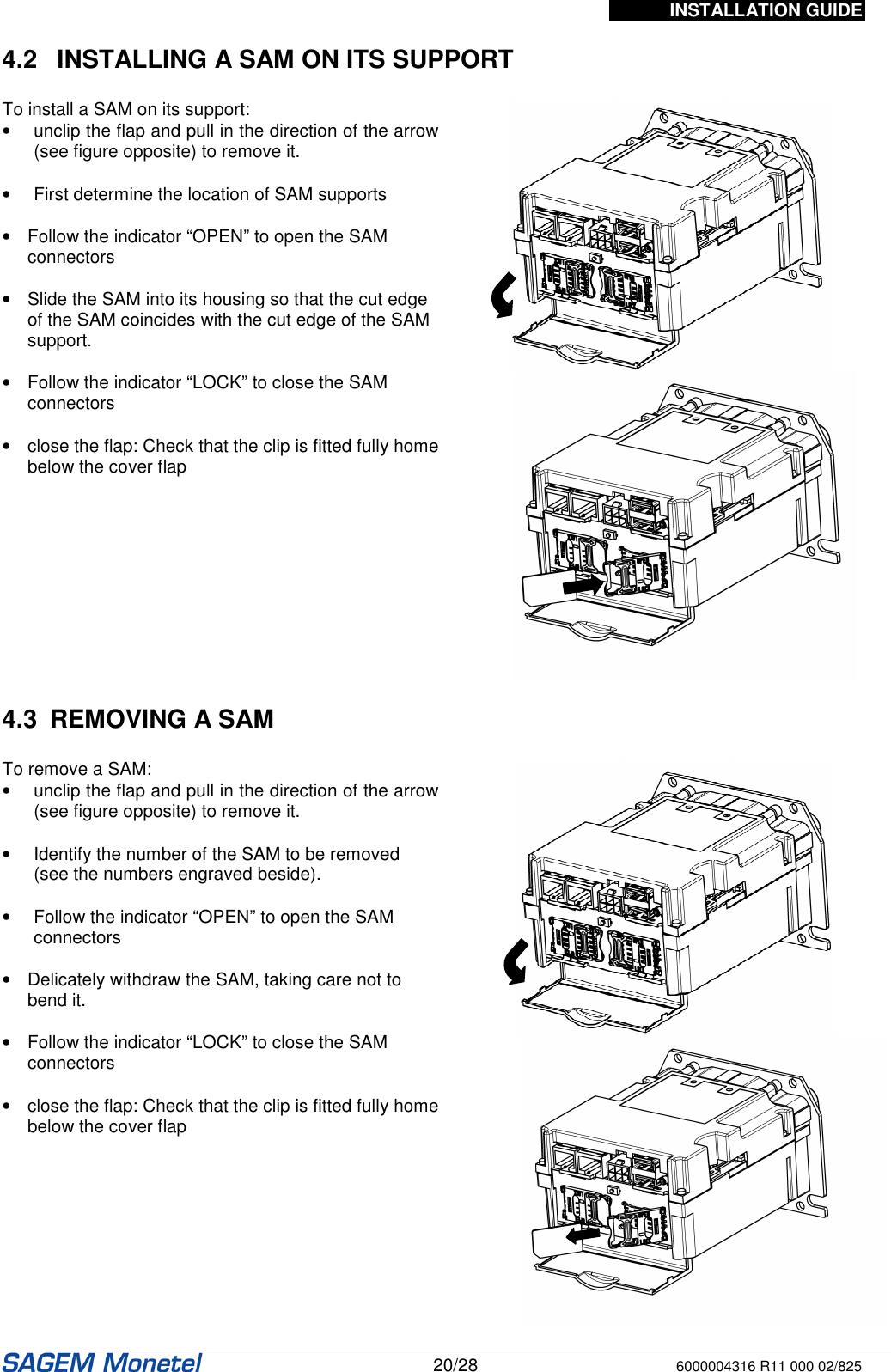 INSTALLATION GUIDE   20/28 6000004316 R11 000 02/825  4.2   INSTALLING A SAM ON ITS SUPPORT   To install a SAM on its support: •  unclip the flap and pull in the direction of the arrow (see figure opposite) to remove it.  •  First determine the location of SAM supports   •  Follow the indicator “OPEN” to open the SAM connectors  •  Slide the SAM into its housing so that the cut edge of the SAM coincides with the cut edge of the SAM support.   •  Follow the indicator “LOCK” to close the SAM connectors  •  close the flap: Check that the clip is fitted fully home below the cover flap      4.3  REMOVING A SAM   To remove a SAM: •  unclip the flap and pull in the direction of the arrow (see figure opposite) to remove it.  •  Identify the number of the SAM to be removed (see the numbers engraved beside).   •  Follow the indicator “OPEN” to open the SAM connectors  •  Delicately withdraw the SAM, taking care not to bend it.   •  Follow the indicator “LOCK” to close the SAM connectors  •  close the flap: Check that the clip is fitted fully home below the cover flap                  