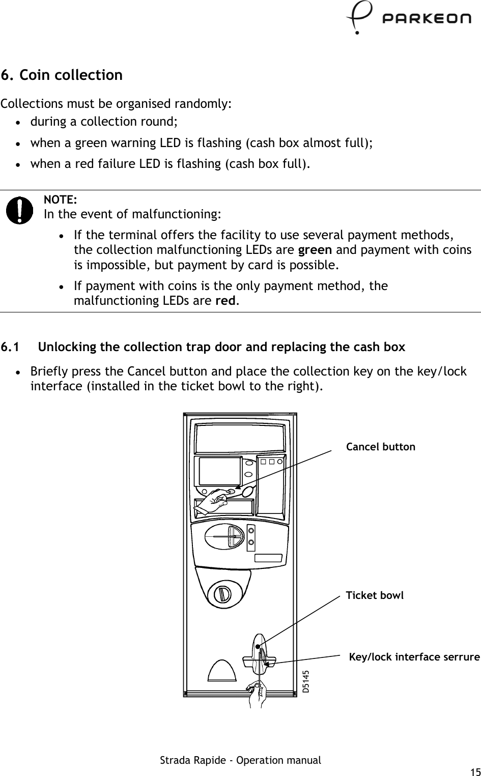     6. Coin collection Collections must be organised randomly: •  during a collection round; •  when a green warning LED is flashing (cash box almost full); •  when a red failure LED is flashing (cash box full).   NOTE: In the event of malfunctioning: •  If the terminal offers the facility to use several payment methods, the collection malfunctioning LEDs are green and payment with coins is impossible, but payment by card is possible. •  If payment with coins is the only payment method, the malfunctioning LEDs are red.  6.1  Unlocking the collection trap door and replacing the cash box •  Briefly press the Cancel button and place the collection key on the key/lock interface (installed in the ticket bowl to the right).   Cancel button Ticket bowl Key/lock interface serrure D5145 Strada Rapide - Operation manual  15 