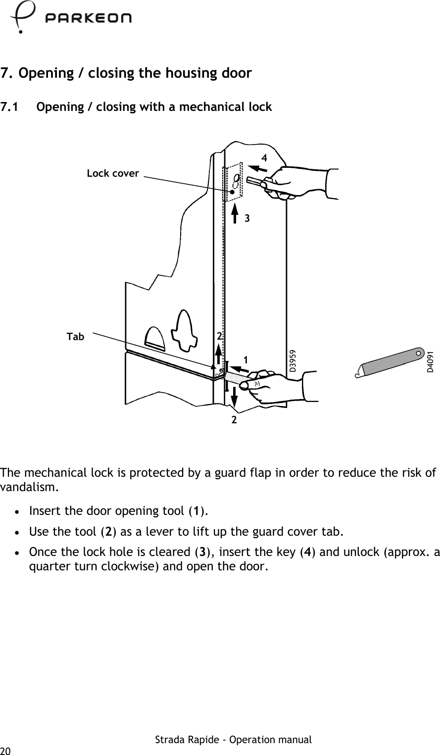     7. Opening / closing the housing door 7.1  Opening / closing with a mechanical lock  4 Lock cover 3 2 Tab D3959 D4091 1  2   The mechanical lock is protected by a guard flap in order to reduce the risk of vandalism. •  Insert the door opening tool (1). •  Use the tool (2) as a lever to lift up the guard cover tab. •  Once the lock hole is cleared (3), insert the key (4) and unlock (approx. a quarter turn clockwise) and open the door. Strada Rapide - Operation manual 20 