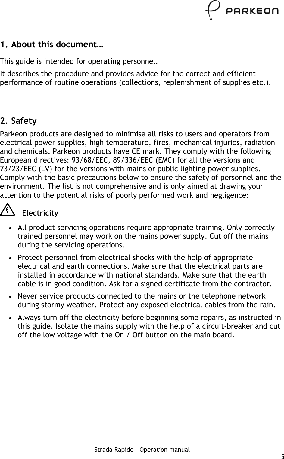     1. About this document… This guide is intended for operating personnel.  It describes the procedure and provides advice for the correct and efficient performance of routine operations (collections, replenishment of supplies etc.).   2. Safety Parkeon products are designed to minimise all risks to users and operators from electrical power supplies, high temperature, fires, mechanical injuries, radiation and chemicals. Parkeon products have CE mark. They comply with the following European directives: 93/68/EEC, 89/336/EEC (EMC) for all the versions and 73/23/EEC (LV) for the versions with mains or public lighting power supplies. Comply with the basic precautions below to ensure the safety of personnel and the environment. The list is not comprehensive and is only aimed at drawing your attention to the potential risks of poorly performed work and negligence:  Electricity •  All product servicing operations require appropriate training. Only correctly trained personnel may work on the mains power supply. Cut off the mains during the servicing operations. •  Protect personnel from electrical shocks with the help of appropriate electrical and earth connections. Make sure that the electrical parts are installed in accordance with national standards. Make sure that the earth cable is in good condition. Ask for a signed certificate from the contractor. •  Never service products connected to the mains or the telephone network during stormy weather. Protect any exposed electrical cables from the rain. •  Always turn off the electricity before beginning some repairs, as instructed in this guide. Isolate the mains supply with the help of a circuit-breaker and cut off the low voltage with the On / Off button on the main board. Strada Rapide - Operation manual  5 