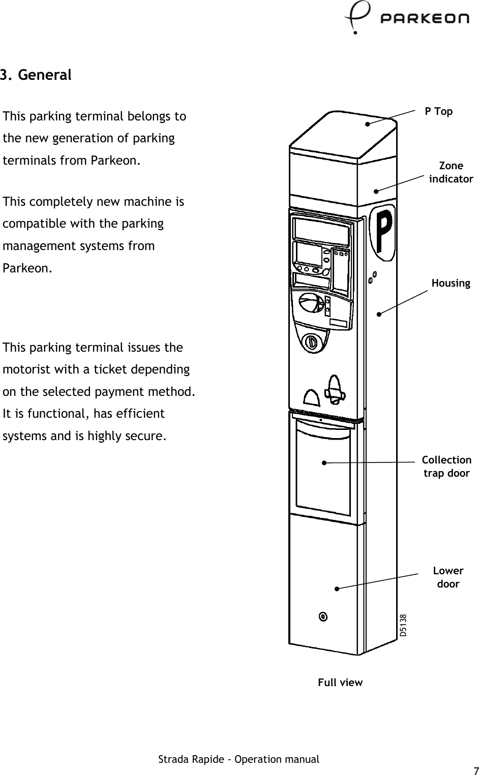     3. General This parking terminal belongs to the new generation of parking terminals from Parkeon.  This completely new machine is compatible with the parking management systems from Parkeon. This parking terminal issues the motorist with a ticket depending on the selected payment method. It is functional, has efficient systems and is highly secure.  Full view P Top Zone indicator Housing Collection trap door Lower door D5138  Strada Rapide - Operation manual  7 