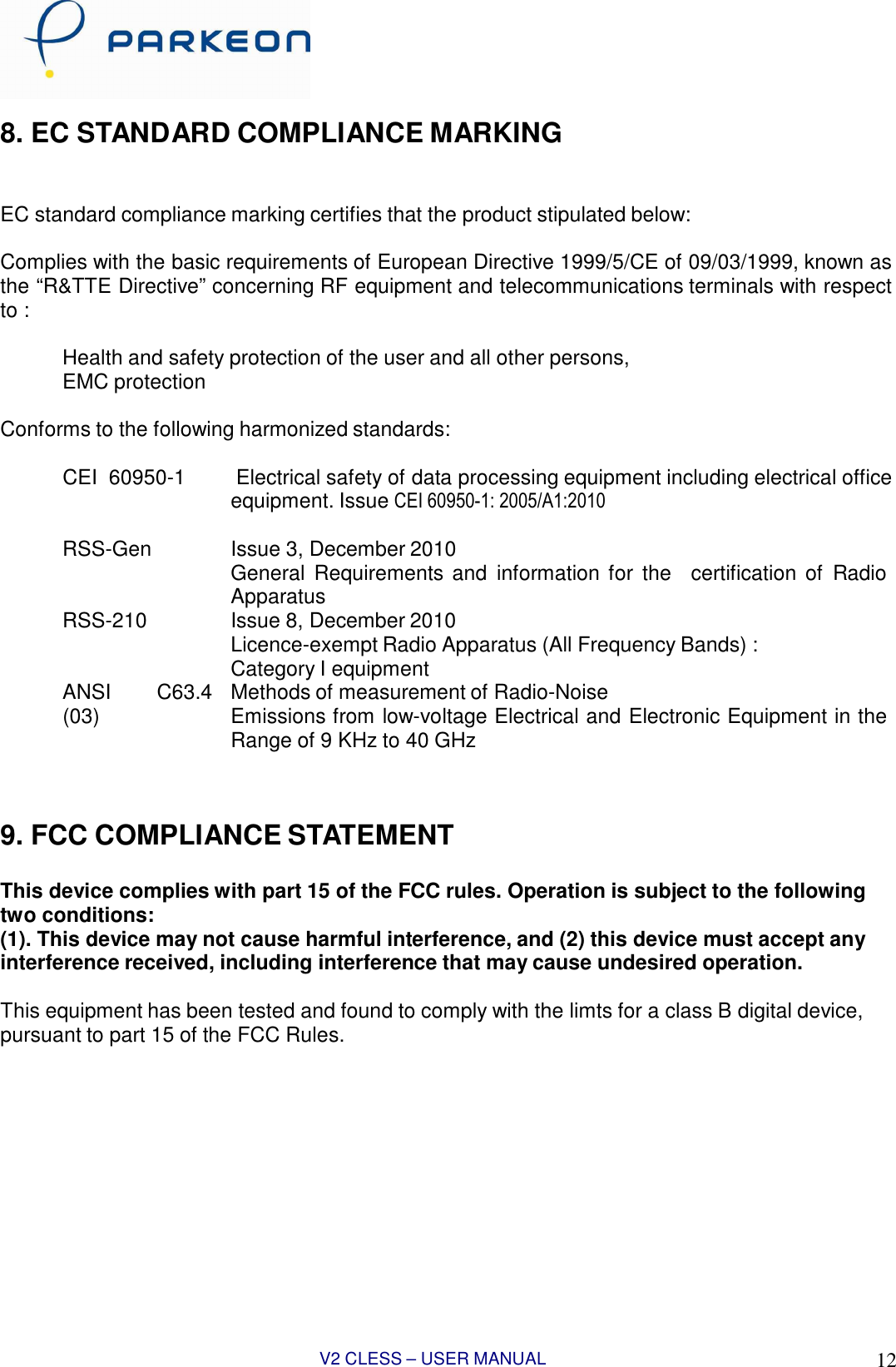 V2 CLESS – USER MANUAL 1212    8. EC STANDARD COMPLIANCE MARKING    EC standard compliance marking certifies that the product stipulated below:  Complies with the basic requirements of European Directive 1999/5/CE of 09/03/1999, known as the “R&amp;TTE Directive” concerning RF equipment and telecommunications terminals with respect to :      Health and safety protection of the user and all other persons,     EMC protection  Conforms to the following harmonized standards:      CEI  60950-1         Electrical safety of data processing equipment including electrical office equipment. Issue CEI 60950-1: 2005/A1:2010      RSS-Gen              Issue 3, December 2010 General  Requirements and  information for  the   certification of  Radio Apparatus     RSS-210              Issue 8, December 2010 Licence-exempt Radio Apparatus (All Frequency Bands) : Category I equipment    ANSI        C63.4 (03)  Methods of measurement of Radio-Noise Emissions from low-voltage Electrical and Electronic Equipment in the Range of 9 KHz to 40 GHz    9. FCC COMPLIANCE STATEMENT   This device complies with part 15 of the FCC rules. Operation is subject to the following two conditions: (1). This device may not cause harmful interference, and (2) this device must accept any interference received, including interference that may cause undesired operation.  This equipment has been tested and found to comply with the limts for a class B digital device, pursuant to part 15 of the FCC Rules.