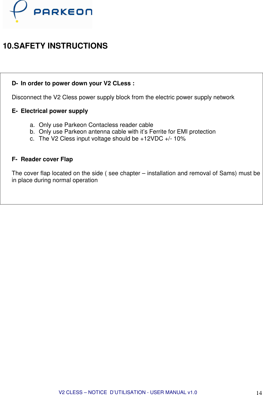  V2 CLESS – NOTICE  D’UTILISATION - USER MANUAL v1.0 14  10.SAFETY INSTRUCTIONS     D-  In order to power down your V2 CLess :  Disconnect the V2 Cless power supply block from the electric power supply network  E-  Electrical power supply  a.  Only use Parkeon Contacless reader cable b.  Only use Parkeon antenna cable with it’s Ferrite for EMI protection c.  The V2 Cless input voltage should be +12VDC +/- 10%   F-  Reader cover Flap  The cover flap located on the side ( see chapter – installation and removal of Sams) must be in place during normal operation     