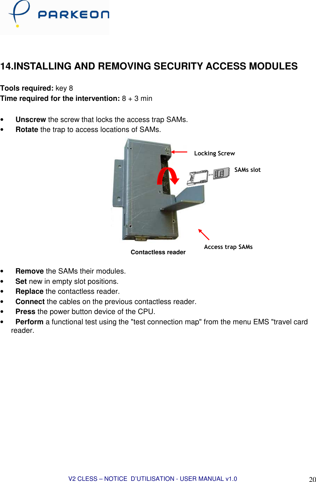  V2 CLESS – NOTICE  D’UTILISATION - USER MANUAL v1.0 20  14.INSTALLING AND REMOVING SECURITY ACCESS MODULES  Tools required: key 8 Time required for the intervention: 8 + 3 min  • Unscrew the screw that locks the access trap SAMs. • Rotate the trap to access locations of SAMs.  Contactless reader  • Remove the SAMs their modules. • Set new in empty slot positions. • Replace the contactless reader. • Connect the cables on the previous contactless reader. • Press the power button device of the CPU. • Perform a functional test using the &quot;test connection map&quot; from the menu EMS &quot;travel card reader.  SAMs slot Locking Screw Access trap SAMs 