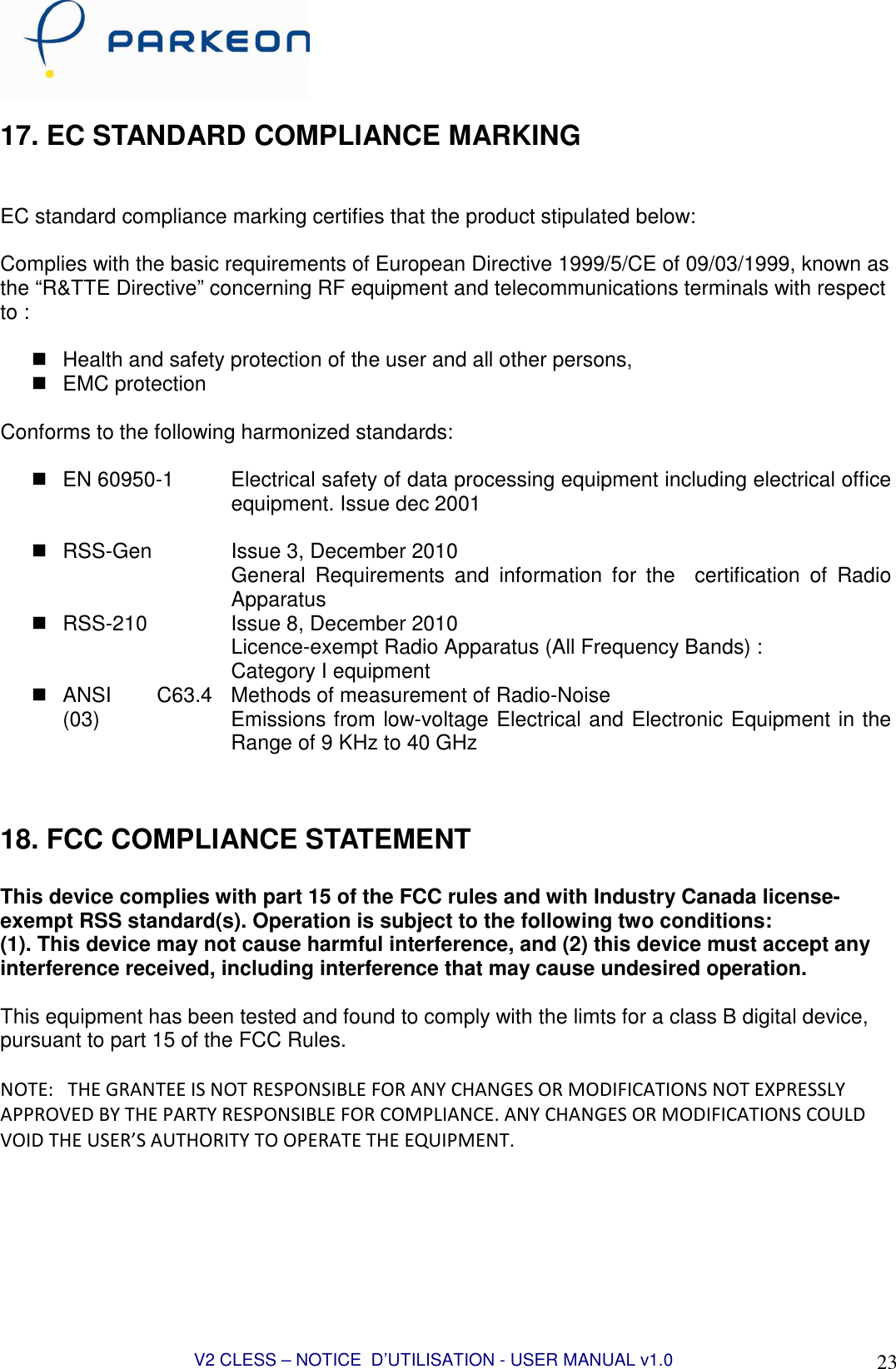  V2 CLESS – NOTICE  D’UTILISATION - USER MANUAL v1.0 23 17. EC STANDARD COMPLIANCE MARKING   EC standard compliance marking certifies that the product stipulated below:  Complies with the basic requirements of European Directive 1999/5/CE of 09/03/1999, known as the “R&amp;TTE Directive” concerning RF equipment and telecommunications terminals with respect to :    Health and safety protection of the user and all other persons,   EMC protection  Conforms to the following harmonized standards:    EN 60950-1  Electrical safety of data processing equipment including electrical office equipment. Issue dec 2001    RSS-Gen    Issue 3, December 2010 General  Requirements  and  information  for  the    certification  of  Radio Apparatus   RSS-210  Issue 8, December 2010 Licence-exempt Radio Apparatus (All Frequency Bands) : Category I equipment   ANSI  C63.4 (03)  Methods of measurement of Radio-Noise Emissions from low-voltage Electrical and Electronic Equipment in the Range of 9 KHz to 40 GHz   18. FCC COMPLIANCE STATEMENT  This device complies with part 15 of the FCC rules and with Industry Canada license-exempt RSS standard(s). Operation is subject to the following two conditions: (1). This device may not cause harmful interference, and (2) this device must accept any interference received, including interference that may cause undesired operation.  This equipment has been tested and found to comply with the limts for a class B digital device, pursuant to part 15 of the FCC Rules.  NOTE:   THE GRANTEE IS NOT RESPONSIBLE FOR ANY CHANGES OR MODIFICATIONS NOT EXPRESSLY APPROVED BY THE PARTY RESPONSIBLE FOR COMPLIANCE. ANY CHANGES OR MODIFICATIONS COULD VOID THE USER’S AUTHORITY TO OPERATE THE EQUIPMENT.