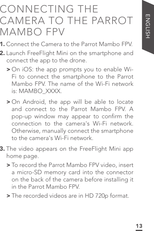 13ENGLISHCONNECTING THE CAMERA TO THE PARROT MAMBO FPV1. Connect the Camera to the Parrot Mambo FPV.2. Launch FreeFlight Mini on the smartphone and connect the app to the drone. &gt; On iOS: the app prompts you to enable Wi-Fi to connect the smartphone to the Parrot Mambo FPV. The name of the Wi-Fi network is: MAMBO_XXXX. &gt; On Android, the app will be able to locate and connect to the Parrot Mambo FPV. A pop-up window may appear to conﬁrm the connection to the camera&apos;s Wi-Fi network. Otherwise, manually connect the smartphone to the camera&apos;s Wi-Fi network.3. The video appears on the FreeFlight Mini app home page. &gt; To record the Parrot Mambo FPV video, insert a micro-SD memory card into the connector on the back of the camera before installing it in the Parrot Mambo FPV. &gt;The recorded videos are in HD 720p format.