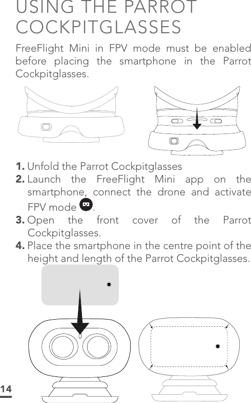 14USING THE PARROT COCKPITGLASSESFreeFlight Mini in FPV mode must be enabled before placing the smartphone in the Parrot Cockpitglasses.1. Unfold the Parrot Cockpitglasses 2. Launch the FreeFlight Mini app on the smartphone, connect the drone and activate FPV mode  .3. Open the front cover of the Parrot Cockpitglasses.4. Place the smartphone in the centre point of the height and length of the Parrot Cockpitglasses.